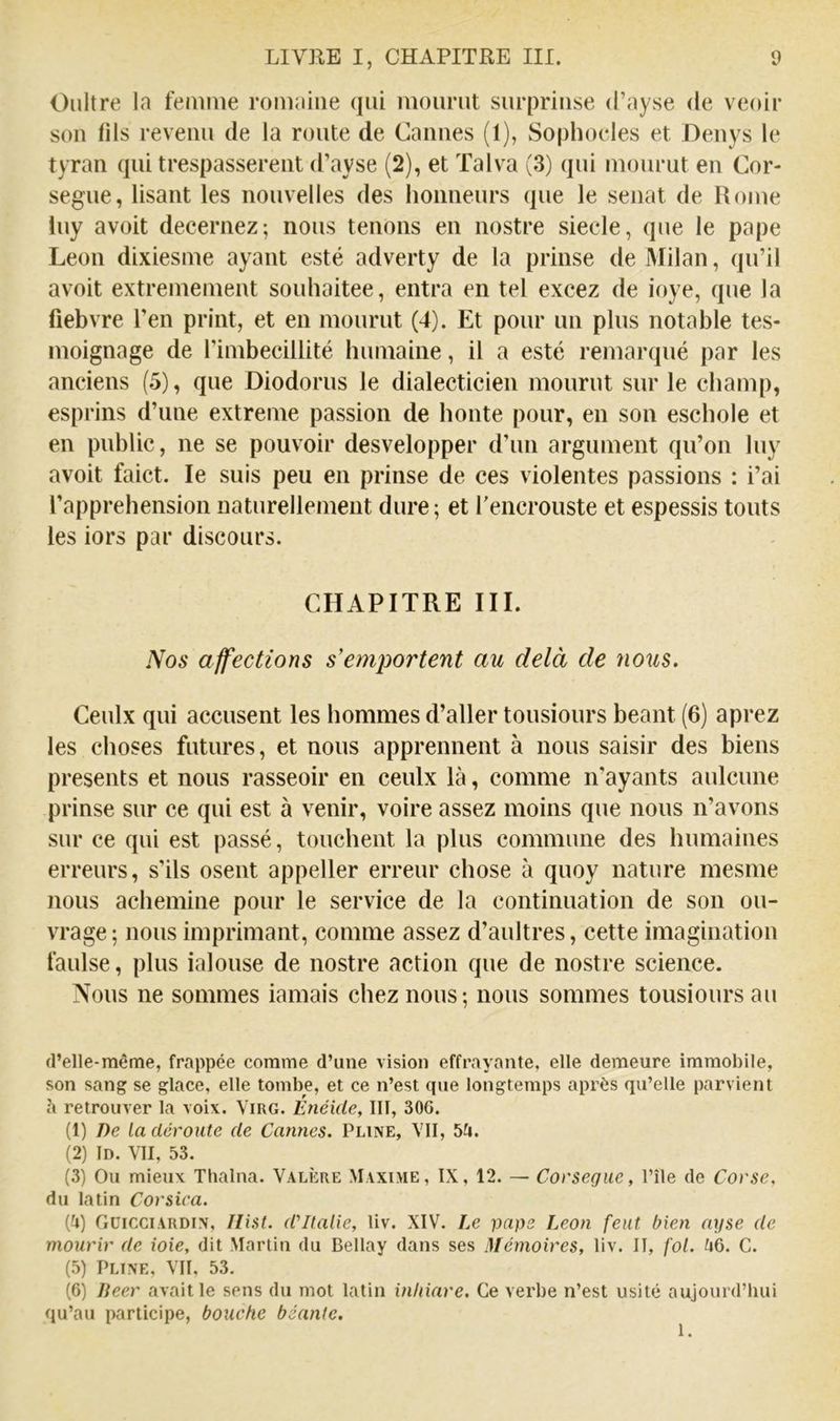 Onitre la femme romaine qui mourut surpriuse d’ayse de venir sou (ils revenu de la route de Cannes (1), Sophoeles et Deuys le tyran qui trespassereut d’ayse (2), et Talva (3) qui mourut eu Cor- segue, lisant les nouvelles des honneurs que le sénat de Rome luy avoit decernez; nous tenons en nostre siecle, que le pape Leon dixiesme ayant esté adverty de la prinse de Milan, qu’il avoit extrêmement souhaitée, entra en tel excez de ioye, que la fiebvre l’en print, et en mourut (4). Et pour un plus notable tes- moignage de l’imbécillité humaine, il a esté remarqué par les anciens (5), que Diodorus le dialecticien mourut sur le champ, esprins d’une extreme passion de honte pour, en son eschole et en pnblic, ne se pouvoir desvelopper d’un argument qu’on luy avoit faict. le suis peu en prinse de ces violentes passions : i’ai l’apprehension naturellement dure; et l'encrouste et espessis touts les iors par discours. CHAPITRE III. Nos affections s'emportent au delà de nous. Ceulx qui accusent les hommes d’aller tousiours béant (6) aprez les choses futures, et nous apprennent à nous saisir des biens présents et nous rasseoir en ceulx là, comme n'ayants aulcune prinse sur ce qui est à venir, voire assez moins que nous n’avons sur ce qui est passé, touchent la plus commune des humaines erreurs, s’ils osent appeller erreur chose à quoy nature mesme nous achemine pour le service de la continuation de son ou- vrage; nous imprimant, comme assez d’aultres, cette imagination faulse, plus ialouse de nostre action que de nostre science. Nous ne sommes iamais chez nous; nous sommes tousiours au d’elle-même, frappée comme d’une vision effrayante, elle demeure immobile, son sang se glace, elle tombe, et ce n’est que longtemps après qu’elle parvient «à retrouver la voix. Virg. Enéide, 111, 306. (1) De la déroute de Cannes. Pline, VII, 5fi. (2) ID. VII, 53. (3) Ou mieux Tlialna. Valère Maxime, IX, 12. — Corsegue, File de Corse, du latin Corsica. (fj) OüicciARDiN, Hist. d'Italie, liv. XIV. Ix pape Leon (eut bien ayse de mourir de ioie, dit Martin du Bellay dans ses Mémoires, liv. II, fol. U6. C. (5) Pline, VII, 53. (6) lieer avait le sens du mot latin inidare. Ce verbe n’est usité aujourd’hui qu’au participe, bouche béante. 1.
