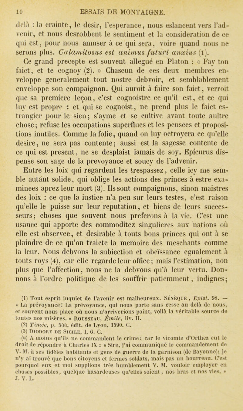 delà : la crainte, le désir, l’esperance, nous eslancent vers l’ad- venir, et nous desrobbeiit le sentiment et la considération de ce qui est, pour nous amuser à ce qui sera, voire quand nous ne serons plus. Calamitosus est animus futuri anxius (1). Ce grand precepte est souvent allégué en Platon : « Fay ton faict, et te cognoy (2). » Ghascuii de ces deux membres en- veloppe generalement tout nostre debvoir, et semblablement enveloppe son compaignon. Qui auroit à faire son faict, verroit que sa première leçon, c’est cognoistre ce qu’il est, et ce qui luy est propre : et qui se cognoist, ne prend plus le faict es- trangier pour le sien; s’ayme et se cultive avant toute aultre chose ; refuse les occupations superflues et les pensees et proposi- tions inutiles. Comme la folie, quand on luy octroyera ce qu’elle desire, ne sera pas contente; aussi est la sagesse contente de ce qui est présent, ne se desplaist iamais de soy. Epicurus dis- pense son sage de la prévoyance et soucy de l’advenir. Entre les loix qui regardent les trespassez, celle icy me sem- ble autant solide, qui oblige les actions des princes à estre exa- minées aprezleur mort (3). Ils sont compaignons, sinon maistres des loix : ce que la iustice n’a peu sur leurs testes, c’est raison qu’elle le puisse sur leur réputation, et biens de leurs succes- seurs; choses que souvent nous préférons à la vie. C’est une usance qui apporte des commoditez singulières aux nations où elle est observee, et désirable à touts bons princes qui ont à se plaindre de ce qu’on traicte la mémoire des meschants comme la leur. Nous debvons la subiection et obéissance egualement à touts roys (4), car elle regarde leur office ; mais l’estimation, non plus que l’affection, nous ne la debvons qu’à leur vertu. Don- nons à l’ordre politique de les souffrir patiemment, indignes ; (1) Tout esprit inquiet de l’avenir est malheureux. Sénèque , Epist. 98. — « La prévoyance! La prévoyance, qui nous porte sans cesse au delh de nous, et souvent nous place oft nous n’arriverions point, voiUi la véritable source de toutes nos misères. » ROUSSEAU, Émile, liv. II. (2) Timée, p. bhh, édit, de Lyon, 1590. G. (3) DiODOUE DE Sicile, I, G. G. (li) A moins qu’ils ne commandent le crime; car le vicomte d’Orthez eut le droit de répondre à Gharles IX ; « Sire, j’ai communiqué le commandement de V. M. h ses fidèles habitants et gens de guerre de la garnison (de Bayonne); je n’y ai trouvé que bons citoyens et fermes soldats, mais pas un bourreau. G’est pourquoi eux et moi supplions très humblement V. M. vouloir employer en choses possibles, quelque hasardeuses qu’elles soient, nos bras et nos vies, v J. V. L.