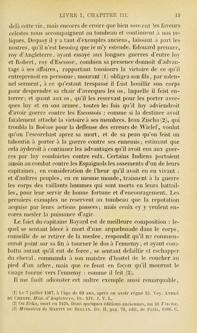 delà cette vie, mais eiicores de croire que bien souvent les faveurs celestes nous accompaignent au tumbeau et continuent à nos re- liques. Dequoy il y a tant d’exemples anciens, laissant à part les nostres, qu'il n’est besoiug que ie m’y estende. Edouard premiei’, roy d’Angleterre, ayant essayé aux longues guerres d’entre luy et Robert, roy d’Escosse, combien sa presencedonnoit d’advaii- tage à ses affaires, rapportant tousiours la victoire de ce qu'il entreprenoit en personne ; mourant (1) obligea son fds, par solen- nel serment, à ce qu’estant trespassé il feist bouillir son corps pour desprendre sa chair d’avecques les os, laquelle il feist en- terrer; et quant aux os, (jii’il les reservast pour les porter avec- ques luy et en son armee, toutes les fois qu’il luy adviendroit d’avoir guerre contre les Escossois : comme si la destinee avoit fatalement attaché la victoire à ses membres. lean Zischa (2), qui troubla la Boème pour la deffense des erreurs de Wiclef, voulut qu’on l’escorcbast aprez sa mort, et de sa peau qu’on feist un tabourin à porter à la guerre contre ses ennemis; estimant que cela ayderoit à continuer les advantages qu’il avoit eus aux guer- res par luy conduictes contre eulx. Certains Indiens portoient ainsin au combat contre les Espaignols les ossements d’un de leurs capitaines, en considération de l’heur qu’il avoit eu en vivant : et d’aultres peuples, en ce mesme monde, traisnent à la guerre les corps des vaillants hommes qui sont morts en leurs battail- les, pour leur servir de bonne fortune et d’encouragement. Les premiers exemples ne reservent au tumbeau que la réputation acquise par leurs actions passées ; mais ceulx cy y veulent en- cores mesler la puissance d’agir. Le faict du capitaine Bayard est de meilleure composition : le- quel se sentant blecé à mort d’une arquebusade dans le corps, conseillé de se retirer de la meslee, respondit qu’il ne comnien- ceroit point sur sa lin à tourner le dos à l’ennemy ; et ayant com- battu autant qu’il eut de force, se sentant défaillir et escbapper du cheval, commanda à sou maistre d’bostel de le coucher au pied d’un arbre, mais que ce feust en façon qu’il mourust le visage tourné vers l’ennemy : comme il feit (3). Il me fault adiouster cet aultre exemple aussi remarquable, (1) Le 7 juillet 1307, à l'àge de G9 ans, après en avoir régné 35. Yoy. x\ndrk DU Cfiesne, Hiüt. (CAnqletcn-e, liv. XIV. .1. V. L. (2) Ou Ziska, mort en Dans quelques éditions anciennes, on lit Vischa. (3) Mémoires de Martin du Bellay, liv. Il, pag. 79, édit, de Paris, 158G. C.