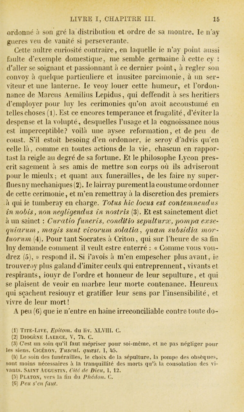 ordonné n son gré la distribution et ordre de sa montre. le n'ay gneres veu de vanité si perseverante. Cette aultre curiosité contraire, en lacpielle ie n’ay point aussi faulte d’exemple domestique, me semble germaine à cette cy : d'aller se soignant et passionnant à ce dernier point, à regler son convoy à quelque particulière et inusitée parcimonie, à un ser- viteur et une lanterne. le veoy louer cette humeur, et l’ordon- nance de Marcus Aemilius Lepidus, qui deffendit à ses heritiers d’employer pour luy les cerimonies qu’on avoit accoustumé en telles choses (1). Est ce encores tempérance et frugalité, d’éviter la despense et la volupté, des([uelles l’usage et la cognoissance nous est imperceptible? voilà une aysee reformation, et de peu de coust. S’il estoit besoing d’en ordonner, ie seroy d’advis qu’en celle là, comme en toutes actions de la vie, chascun en rappor- tast la reigle au degré de sa fortune. Et le philosophe Lycon pres- crit sagement à ses amis de mettre son corps où ils adviseront pour le mieulx; et quant aux funérailles, de les faire ny super- flues ny mechaniques (2). le lairray purement la coustume ordonner de cette cerimonie, et m’en remettray à la discrétion des premiers • à qui ie tumberay en charge. Totus hic locus est contemnenclus in nohis, non negligendus in nostris (3). Et est sainctement dict à un sainct : Curatio funeris, conditio sepulturæ, pompa exse- quiarum, magls sunt vivorum solatia, quam subsidia mor- tuorum (4). Pour tant Socrates à Criton, qui sur Theure de sa fin luy demande comment il veult estre enterré : « Comme vous vou- drez (5), » respond il. Si i’avois à m’en empescher plus avant, ie trouveroy plus galand d’imiter ceulx qui entreprennent, vivants et respirants, iouyr de l’ordre et honneur de leur sépulture, et qui se plaisent de veoir en marbre leur morte contenance. Heureux qui sçachent resiouyr et gratifier leur sens par l’insensibilité, et vivre de leur mort ! A peu (6) que ie n’entre en haine irréconciliable contre toute do- (1) Tite-Live, Epitom. du liv. XLVIII. C. (2) Diogène Laerce, V, lix. C. (3) C’est un soin qu’il faut mépriser pour soi-même, et ne pas négliger pour les siens. Cicéron, Tuscul. quœst. I, (^») Le soin des funérailles, le choix de la sépulture, la pompe des obsèques, sont moins nécessaires à la tranquillité des morts qu’à la consolation des vi- vants. Saint Augustin, Ciic de Dieu, 1, 12. (5) Platon, vers la fin du Phédon. C. (6) Peu s’en faut.