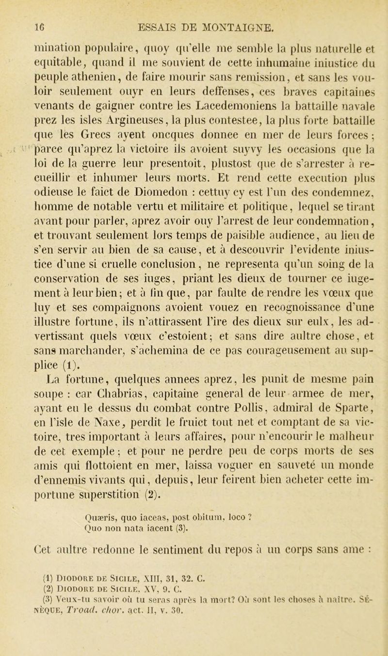 mination populaire, quoy qu’elle me semble la plus naturelle et équitable, quand il me souvient de cette inhumaine iniustice du peuple athénien, de faire mourir sans remission, et sans les vou- loir seulement ouyr en leurs deffenses, ces braves capitaioes venants de gaigner contre les Lacedemoniens la battaille navale prez les isles Argineuses, la plus contestée, la plus forte battaille que les Grecs ayent oncques donnée en mer de leurs forces ; ' parce qu’aprez la victoire ils avoient suyvy les occasions que la loi de la guerre leur presentoit, plustost que de s’arrester à re- cueillir et inhumer leurs morts. Et rend cette execution plus odieuse le faict de Diomedon : cettuy cy est l’iin des condemnez, homme de notable vertu et militaire et politique, lequel se tirant avant pour parler, aprez avoir ouy l’arrest de leur condemnation, et trouvant seulement lors temps de paisible audience, au lieu de s’en servir au bien de sa cause, et à descouvrir l’evidente inius- tice d’une si cruelle conclusion, ne représenta qu’un soing de la conservation de ses iuges, priant les dieux de tourner ce iuge- ment à leur bien ; et à lin que, par faulte de rendre les vœux que luy et ses compaignons avoient vouez en recognoissance d’une illustre fortune, ils n’attirassent l’ire des dieux sur eulx, les ad- vertissant quels vœux c’estoient; et sans dire aultre chose, et sans marchander, s'acbemina de ce pas courageusement au sup- plice (1). La fortune, quelques années aprez, les punit de mesme pain soupe : car Cbabrias, capitaine general de leur armee de mer, ayant eu le dessus du combat contre Pollis, admirai de Sparte, en l’isle de Naxe, perdit le fruict tout net et comptant de sa vic- toire, très important à leurs affaires, pour n’encourir le malheur de cet exemple ; et pour ne perdre peu de corps morts de ses amis qui flottoient en mer, laissa voguer en sauveté un monde d’ennemis vivants qui, depuis, leur feirent bien acheter cette im- portune superstition (2). Quæris, quo iaceas, post obitum, loco ? Quo non nata iacent (3). Cet aultre redonne le sentiment du repos à un corps sans ame : (1) Diodore de Sicile, XIII, 31, 32. C. (2) Diodore de Sicile. XV, 9. C. (3) Veux-tu savoir où tu seras après la mort? Où sont les clioses h naître. Sé- nèque, Troad. c/ior. act. II, v. 30.