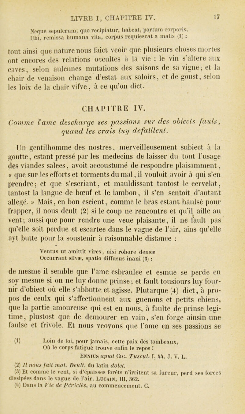 Neque sepulcrum, quo recipiatur, liabeat, porLiim corporis, übi, remissa bumana vita, corpus requiescat a malis (1) : tout ainsi que nature nous faict veoir que plusieurs choses mortes ont encores des relations occultes à la vie : le vin s’altere aux caves, selon aulcunes mutations des saisons de sa vigne ; et la chair de venaison change d’estat aux saloirs, et de goust, selon les loix de la chair vifve, à ce qu’on dict. t CHAPITRE IV. Comme l'ame descharge ses jKtssions sur des obiects fauls, quand les vrais luy défaillent. Un gentilhomme des nostres, merveilleusement subiect à la goutte, estant pressé par les médecins de laisser du tout l’usage des viandes salees, avoit accoustumé de respondre plaisamment, « que sur les efforts et torments du mal, il vouloit avoir à qui s’en prendre; et que s’escriant, et mauldissant tantost le cervelat, tantost la langue de bœuf et le iambon, il s’en sentoit d’autant allégé. » Mais, en bon escient, comme le bras estant haulsé pour frapper, il nous deult (2) si le coup ne rencontre et qu’il aille au vent; aussi que pour rendre une veue plaisante, il ne fault pas qu’elle soit perdue et escartee dans le vague de l’air, ains qu’elle ayt butte pour la sousteuir à raisonnable distance : Ventus ut amittit vires, nisi robore densæ Occurrant silvæ, spatio diffusus inani (3) : de mesme il semble que l’ame esbranlee et esmue se perde en soy mesme si on ne luy donne prinse; et fault tousiours luy four- nir d’obiect où elle s’abbutte et agisse. Plutarque (4) dict, à pro- pos de ceulx qui s’affectionnent aux guenons et petits chiens, que la partie amoureuse qui est en nous, à faulte de prinse légi- timé, plustost que de demourer en vain, s’en forge ainsin une faulse et frivole. Et nous veoyons que l’ame en ses passions se (1) t'Oin de toi, pour jamais, cette paix des tombeaux, Où le corps fatigué trouve enfin le repos ! Enmus apuf/ Cic. Tuscul. T, fi^i. J. V. L. (2) Il nous fait mal. Deuil, du latin clolel. (3) Et comme le vent, si d’épaisses forets n’irritent sa fureur, perd ses forces dissipées dans le vague de l’air. LüCAin, III, 362. (fj) Dans la Vie de Pcriclès, au commencement. C.
