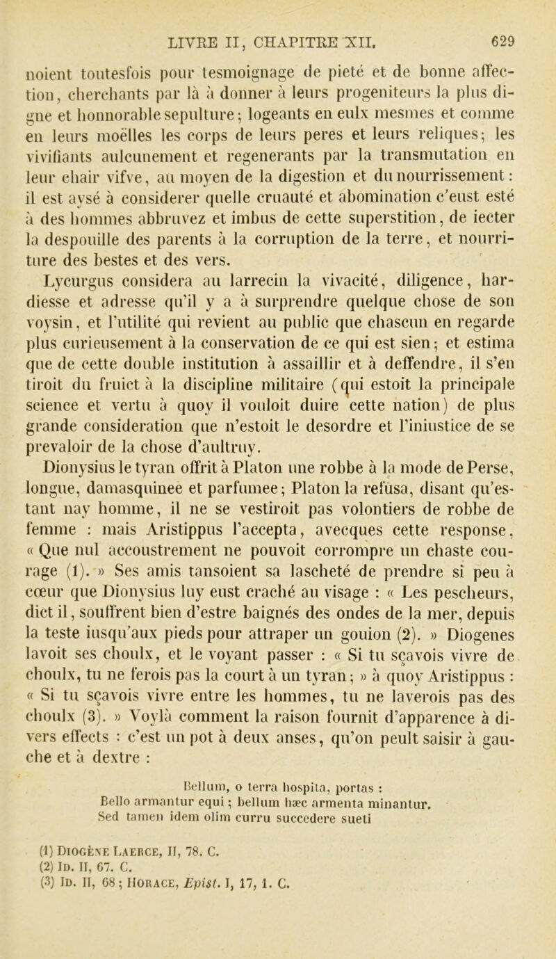 noient toutesfois pour tesmoignage de pieté et de bonne affec- tion, eherchants par là à donner à leurs progeniteurs la plus di- gne et lionnorable sépulture ; logeants en eulx inesines et comme en leurs moëlles les corps de leurs peres et leurs reliques; les vivifiants aulcunement et régénérants par la transmutation en leur chair vifve, au moyen de la digestion et du nourrissement ; il est aysé à considérer quelle cruauté et abomination c'eust esté à des hommes abbruvez et imbus de cette superstition, de iecter la despouille des parents à la corruption de la terre, et nourri- ture des bestes et des vers. Lycurgus considéra au larrecin la vivacité, diligence, har- diesse et adresse qu’il y a à surprendre quelque chose de son voysin, et Futilité qui revient au public que chascun en regarde plus curieusement à la conservation de ce qui est sien; et estima que de cette double institution à assaillir et à deffendre, il s’en tiroit du fruict à la discipline militaire (c|ui estoit la principale science et vertu à quoy il voulait duire cette nation) de plus grande considération que n’estoit le desordre et Finiustice de se prévaloir de la chose d’aultruy. Dionysius le tyran offrit à Platon une robbe à la mode de Perse, longue, damasquinée et parfumée; Platon la refusa, disant qu’es- tant nay homme, il ne se vestiroit pas volontiers de robbe de femme : mais Aristippus l’accepta, avecques cette response, « Que nul accoustrement ne pouvoit corrompre un chaste cou- rage (I). » Ses amis tansoient sa lascheté de prendre si peu à cœur que Dionysius luy eust craché au visage : « Les pescheurs, dict il, souffrent bien d’estre baignés des ondes de la mer, depuis la teste iusqu’aux pieds pour attraper un gouion (2). » Diogenes lavoit ses choulx, et le voyant passer : « Si tu sçavois vivre de choulx, tu ne ferois pas la court à un tyran; » à quoy Aristippus : « Si tu sçavois vivre entre les hommes, tu ne laverois pas des choulx (3). » Voylà comment la raison fournit d’apparence à di- vers effects : c’est impôt à deux anses, qu’on peultsaisir à gau- che et à dextre : Bell uni, O terra hospila, portas : Belle armanlur eqiii ; bellum liæc armenta minanlur. Sed tameii idem olim curru succedere sueti (1) Diogène Laerce, II, 78. C. (2) II). Il, G7. C. (3) iD. II, G8; Horace, Epist. I, 17,1. C.