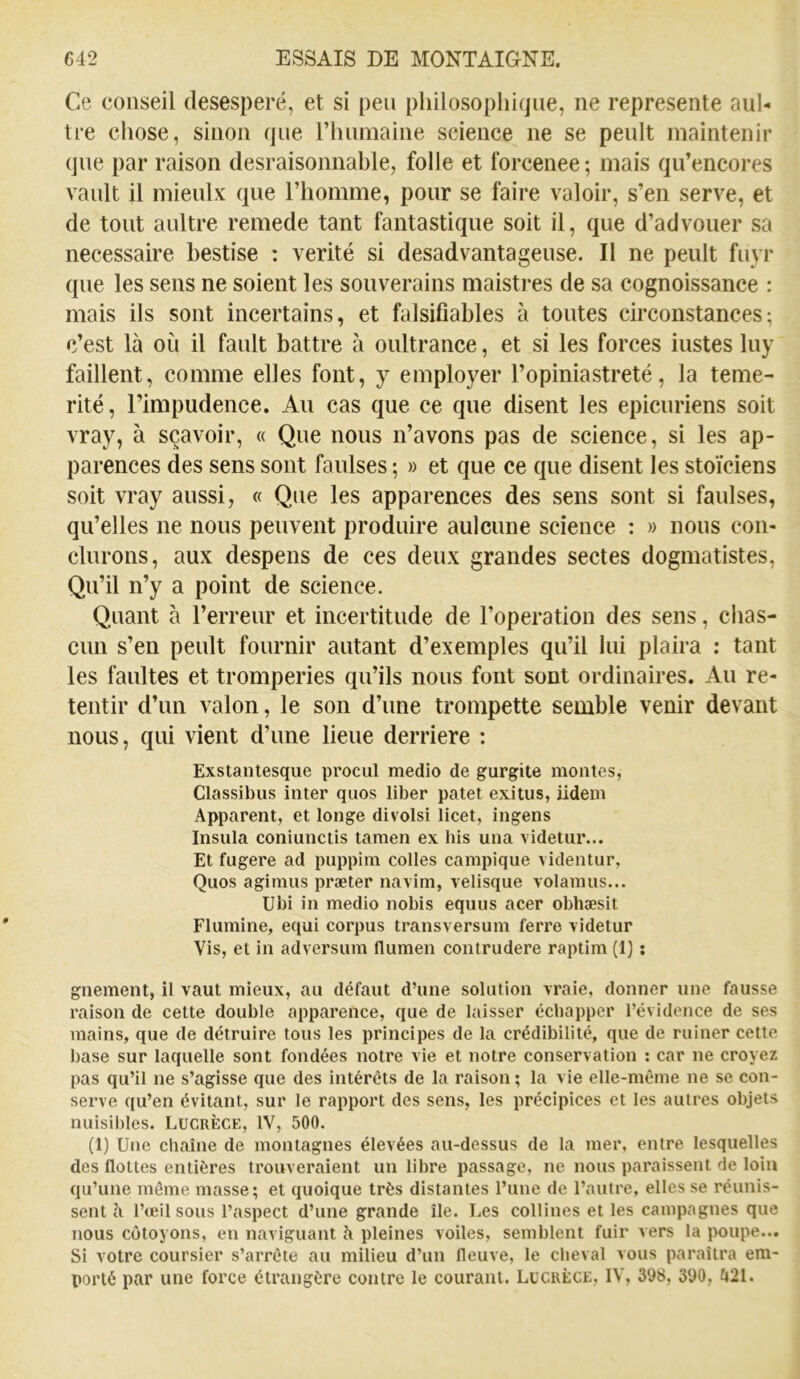 Ce conseil desesperé, et si peu philosophique, ne représente aul- tre chose, sinon que rhumaine science ne se peult maintenir que par raison desraisonnable, folle et forcenee ; mais qu’encores vanlt il mieulx que l’homme, pour se faire valoir, s’en serve, et de tout anltre remede tant fantastique soit il, que d’advouer sa necessaire bestise : vérité si desadvantageuse. Il ne peult fuyr que les sens ne soient les souverains maisti-es de sa cognoissance : mais ils sont incertains, et falsifiables à toutes circonstances; c’est là où il fault battre à oultrance, et si les forces iustes luy faillent, comme elles font, y employer l’opiniastreté, la témé- rité, l’impudence. Au cas que ce que disent les épicuriens soit vray, à sçavoir, « Que nous n’avons pas de science, si les ap- parences des sens sont faulses ; » et que ce que disent les stoïciens soit vray aussi, « Que les apparences des sens sont si faulses, qu’elles ne nous peuvent produire aulcune science : » nous con- clurons, aux despens de ces deux grandes sectes dogmatistes. Qu’il n’y a point de science. Quant à l’erreur et incertitude de l’operation des sens, chas- cun s’en peult fournir autant d’exemples qu’il lui plaira : tant les faultes et tromperies qu’ils nous font sont ordinaires. Au re- tentir d’un valon, le son d’une trompette semble venir devant nous, qui vient d’une lieue derrière ; Exstantesque procul medio de gurgite montes, Classibus inter quos liber patet exitus, iidem Apparent, et longe divolsi licet, ingens Insula coniunctis tamen ex bis una videtur... Et fugere ad puppira colles campique videntur, Quos agimus præter navim, velisque volamus... Ubi in medio nobis equus acer obhæsit Flumine, equi corpus transversum ferre videtur Vis, et in adversum flumen contrudere raptim (1} : gnement, il vaut mieux, au défaut d’une solution vraie, donner une fausse raison de cette double apparence, que de laisser échapper l’évidence de ses mains, que de détruire tous les principes de la crédibilité, que de ruiner cette base sur laquelle sont fondées notre vie et notre conservation ; car ne croyez pas qu’il ne s’agisse que des intérêts de la raison ; la vie elle-même ne se con- serve qu’en évitant, sur le rapport des sens, les précipices et les autres objets nuisibles. Lucrèce, IV, 500. (1) Une chaîne de montagnes élevées au-dessus de la mer, entre lesquelles des flottes entières trouveraient un libre passage, ne nous paraissent de loin qu’une môme masse; et quoique très distantes l’une de l’autre, elles se réunis- sent à l’œil sous l’aspect d’une grande île. Les collines et les campagnes que nous côtoyons, en naviguant à pleines voiles, semblent fuir vers la poupe... Si votre coursier s’arrête au milieu d’un fleuve, le cheval vous paraîtra em- porté par une force étrangère contre le courant. Lucrèce, IV, 398, 390, îi21.