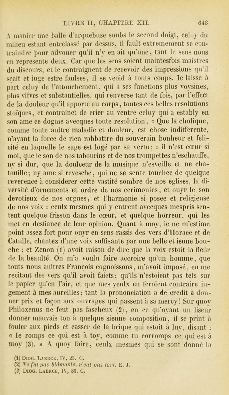 A manier une l)alle d’arquebuse soubs Je second doigt, celny du milieu estant entrelassé par dessus, il Jault extrêmement se con- traindre pour advouer qu’il n’y en ait qu’une, tant le sens nous en représente deux. Car que les sens soient maintesfois maistres du discours, et le contraignent de recevoir des impressions qu’il sçait et iuge estre faulses, il se veoid à touts coups. le laisse à part celuy de rattoucliement, qui a ses functions plus voysines, plus vifves et substantielles, qui renverse tant de fois, par l’effect de la douleur qu’il apporte au corps, toutes ces belles resolutions stoïques, et contrainct de crier au ventre celuy qui a estably en son ame ce dogme avecques toute résolution, « Que la cholique, comme toute aultre maladie et douleur, est chose indifferente, n’ayant la force de rien rabbattre du souverain bonheur et féli- cité en laquelle le sage est logé par sa vertu ; » il n’est cœur si mol, que le son de nos tabourins et de nos trompettes n’eschauffe, ny si dur, que la doulceur de la musique n’esveille et ne cha- touille ; ny ame si revesche, qui ne se sente touchée de quelque reverence à considérer cette vastité sombre de nos églises, la di- versité d’ornements et ordre de nos cerimonies, et ouyr le son devotieux de nos orgues, et l’harmonie si posee et religieuse de nos voix : ceulx mesmes qui y entrent avecques mespris sen- tent quelque frisson dans le cœur, et quelque horreur, qui les met en deslîance de leur opinion. Quant à moy, ie ne m’estime point assez fort pour ouyr en sens rassis des vers d’Horace et de Catulle, chantez d’une voix suffisante par une belle et ieune bou- che : et Zenon (1) avoit raison de dire que la voix estoit la fleur de la beaulté. On m’a voulu faire accroire qu’un homme, que touts nous aultres François cognoissons, m’avoit imposé, en me recitant des vers qu’il avoit faicts ; qu’ils n’estoient pas tels sur le papier qu’en l’air, et que mes yeulx en feraient contraire iu- gement à mes aureilles ; tant la prononciation a de crédit à don- ner prix et façon aux ouvrages qui passent à sa mercy ! Sur quoy Philoxenus ne feut pas fascheux (2), en ce qu’oyant un liseur donner mauvais ton à quelque sienne composition, il se print à fouler aux pieds et casser de la brique qui estoit à luy, disant : « le romps ce qui est à toy, comme tu corromps ce qui est à moy (3). » A quoy faire, ceulx mesmes qui se sont donné la (1) Diog. LaercE, IV, 23. C, (2) Ve fui pas blâmable, ii'eul pas (orl. E. J. (3) ÜIOU. Laerce, IV, 30. C.