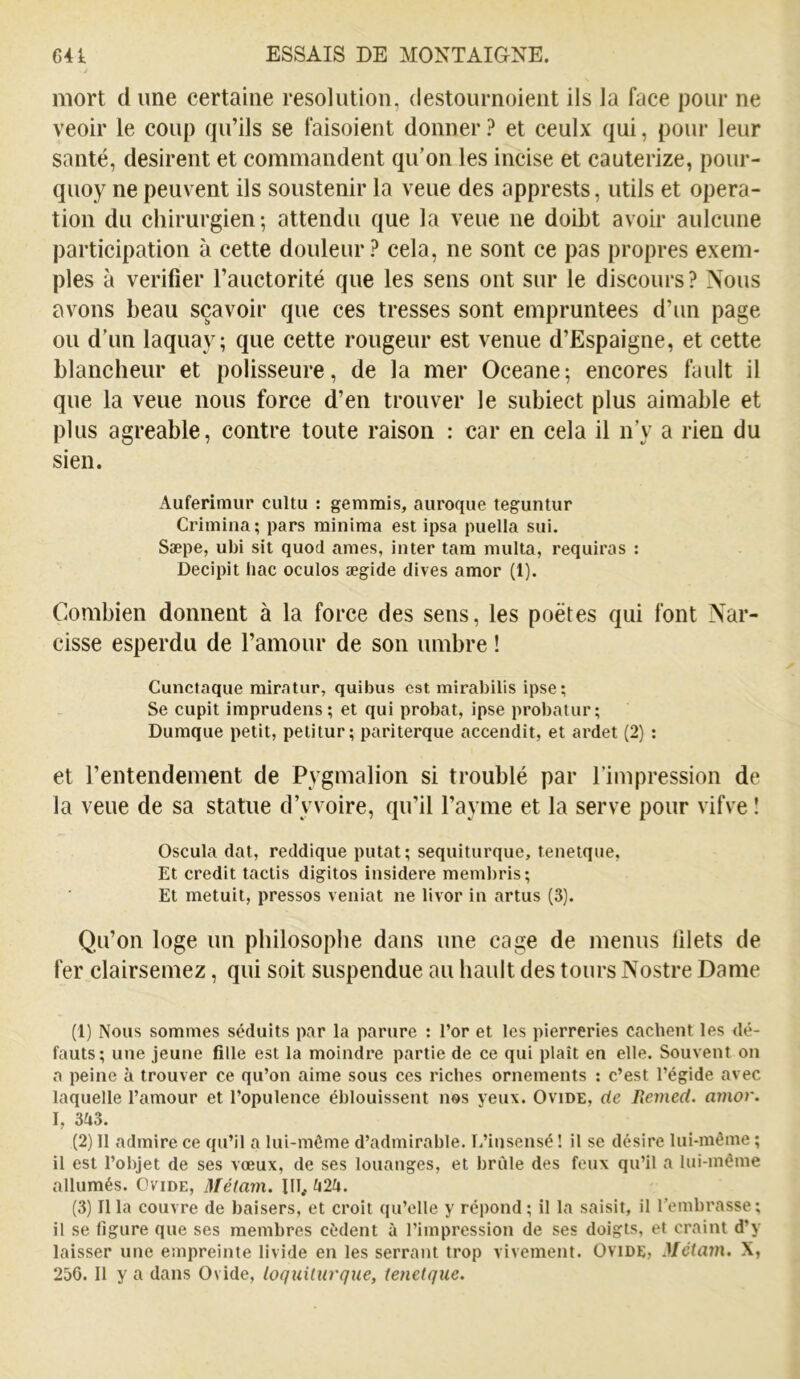 mort d une certaine resolution, destournoient ils la face pour ne veoir le coup qu’ils se faisoient donner ? et ceulx qui, pour leur santé, désirent et commandent qu’on les incise et cauterize, pour- quoy ne peuvent ils soustenir la veue des apprests, utils et opera- tion du chirurgien; attendu que la veue ne doibt avoir aulcune participation à cette douleur? cela, ne sont ce pas propres exem- ples à vérifier l’auctorité que les sens ont sur le discours? Nous avons beau sçavoir que ces tresses sont empruntées d’un page ou d’un laquay; que cette rougeur est venue d’Espaigne, et cette blancheur et polisseure, de la mer Oceane; encores fault il que la veue nous force d’en trouver le subiect plus aimable et plus agréable, contre toute raison : car en cela il n’y a rien du sien. Auferimur cultu : gemmis, auroqiie teguntur Crimina; pars minima est ipsa puella sui. Sæpe, ubi sit quoi âmes, inter tara multa, requiras : Decipit bac oculos ægide clives amor (1). Combien donnent à la force des sens, les poètes qui font Nar- cisse esperdu de l’amour de son timbre ! Cunctaque rairatiir, quibus est mirabilis ipse; Se cupit imprudens; et qui probat, ipse probatur; Diimque petit, petitur; pariterque accendit, et ardet (2) ; et l’entendement de Pygmalion si troublé par l’impression de la veue de sa statue d’y voire, qu’il l’ayme et la serve pour vifve î Oscula dat, reddique putat; seqiiiturque, teneique. Et crédit tactis digitos insidere meml)ris; Et metuit, presses veniat ne livor in artus (3). Qu’on loge un philosophe dans une cage de menus filets de fer clairsemez, qui soit suspendue au hault des tours Nostre Dame (1) Nous sommes séduits par la parure : l’or et les pierreries cachent les dé- fauts; une jeune fille est la moindre partie de ce qui plaît en elle. Souvent on a peine à trouver ce qu’on aime sous ces riches ornements : c’est l’égide avec laquelle l’amour et l’opulence éblouissent nos yeux. Ovide, de Remed. amor. I, 3ii3. (2) 11 admire ce qu’il a lui-môme d’admirable. L’insensé ! il se désire lui-même ; il est l’objet de ses vœux, de ses louanges, et brûle des feux qu’il a lui-même allumés. Ovide, Métam. III., U2k, (3) Il la couvre de baisers, et croit qu’elle y répond ; il la saisit, il l’embrasse; il se figure que ses membres cèdent à l’impression de ses doigts, et craint d’y laisser une empreinte livide en les serrant trop vivement. Ovide» MéUwi. X,