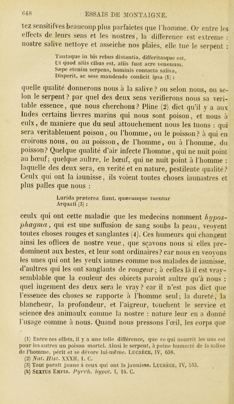 tezsensitilves beaucoup plus parfaictes que riioiume. Or entre les etïects de leurs sens et les iiostres, la diirerence est extreme : nostre salive nettoye et asseiche nos plaies, elle tue le serpent : Tantaque in his rebus distantia, differitasque est, üt quod aliis cibus est, aliis fuat acre venenum. Sæpe etenim serpens, bominis contacta saliva, Disperit, ac sese mandendo conficit ipsa (1) : quelle qualité donnerons nous à la salive ? ou selon nous, ou se- lon le serpent ? par quel des deux sens vérifierons nous sa véri- table essence, que nous cherchons ? Pline (2) dict qu’il y a aux Indes certains lievres marins qui nous sont poison, et nous à eulx, de maniéré que du seul attouchement nous les tuons : qui sera véritablement poison, ou l’homme, ou le poisson ? à qui en croirons nous, ou au poisson, de l’homme, ou à riiomme, du poisson? Quelque qualité d’air infecte l’homme, qui ne nuit point au bœuf; quelque aultre, le bœuf, qui ne nuit point à l’homme : laquelle des deux sera, en vérité et en nature, pestilente qualité? Ceulx qui ont la iaunisse, ils voient toutes choses iaunastres et plus pâlies que nous : Lurida præterea fiunt, quæcunque lueniur Arquati (3) : ceulx qui ont cette maladie que les médecins nomment hypos- phagma, qui est une sufTiision de sang soubs la peau, veoyent toutes choses rouges et sanglantes (4). Ces humeurs qui changent ainsi les offices de nostre veiie, que sçavons nous si elles pré- dominent aux bestes, et leur sont ordinaires? car nous en veoyons les unes qui ont les yeulx iaunes comme nos malades de iaunisse, d’aultres qui les ont sanglants de rougeur ; à celles là il est vray- semblable que la couleur des obiects paroist aultre qu’à nous : quel iugement des deux sera le vray ? car il n’est pas dict que l’essence des choses se rapporte à l’homme seul; la dureté, la blancheur, la profondeur, et l’aigreur, touchent le service et science des animaulx comme la nostre : nature leur en a donné l’usage comme à nous. Quand nous pressons l’œil, les corps que (1) Entre ces effets, il y a une telle différence, que ce qui nourrit les uns est pour les autres un poison mortel. Ainsi le serpent, peine liumecté de la salive de l’homme, périt et se dévore lui-même. Lucrèce, IV, 638. (2) Nal. Jlist. XXXIl, 1. C. (3) Tout paraît jaune A ceux qui ont la Jaunisse. Lucrèce, IV, 533. (4) Sextus Empir. Pyrrh, liypot. I, l^t. C.