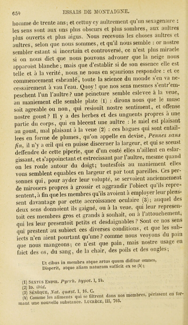 liomme de trente ans; et cettuy cy aiiltrement qu’un sexagénaire ; les sens sont aux uns plus obscurs et plus sombres, aux aultres plus ouverts et plus aigus. Nous recevons les choses aultres et aultres, selon que nous sommes, et qu’il nous semble ; or nostre sembler estant si incertain et controversé, ce n’est plus miracle si on nous dict que nous pouvons advouer que la neige nous apparoist blanche ; mais que d’establir si de son essence elle est telle et à la vérité, nous ne nous en sçaurions respondre : et ce commencement esbranlé, toute la science du monde s’en va né- cessairement à vau l’eau. Quoy ! que nos sens mesmes s’entr’em- peschent l’un l’aultre.? une peincture semble eslevee à la veue, au maniement elle semble plate (1) : dirons nous que le musc soit agréable ou non, qui resiouït nostre sentiment, et offense nostre goust ? Il y a des herbes et des unguents propres à une partie du corps, qui en blecent une aultre : le miel est plaisant au goust, mal plaisant à la veue (2) : ces bagues qui sont entail- lées en forme de plumes, qu’on appelle en devise, Pennes sans fin, il n’y a œil qui en puisse discerner la largeur, et qui se sceust delfendre de cette piperie, que d’un costé elles n’aillent en eslar- o^issant, et s’appoinctant et estrecissant par l’aultre, mesme quand on les roule autour du doigt; toutesfois au maniement elles vous semblent equables en largeur et par tout pareilles. Ces per- sonnes qui, pour ayder leur volupté, se servoient anciennement de mirouers propres à grossir et aggrandir l’obiect qu’ils repré- sentent, à fin que les membres qu’ils avoient à employer leur pleus- sent davantage par cette accroissance oculaire (3) ; auquel des deux sens donnaient ils gaigné, ou à la veue, qui leur represen- toit ces membres gros et grands à souhait, ou à l’attouchement, qui les leur presentoit petits et desdaignables ? Sont ce nos sens qui' prestent au subiect ces diverses conditions, et que les sub- iects n’en aient pourtant qu’une ? comme nous veoyons du pain que nous mangeons; ce n’est que pain, mais nostre usage en faict des os, du sang, de la chair, des poils et des ongles; Ut cibus in membra atque artus quum diditur oranes, Disperit, atque aliam naturam suflicit ex se (4) ; (1) Sextüs Empir. Pyrrh. Iiypot. I, 14. (2) ID. ibid. (3) SÉNÈQUE, Nat. qiiœst. I, 10. G. (Zj) Comme les aliments qui se filtrent dans nos membres, périssent en for-