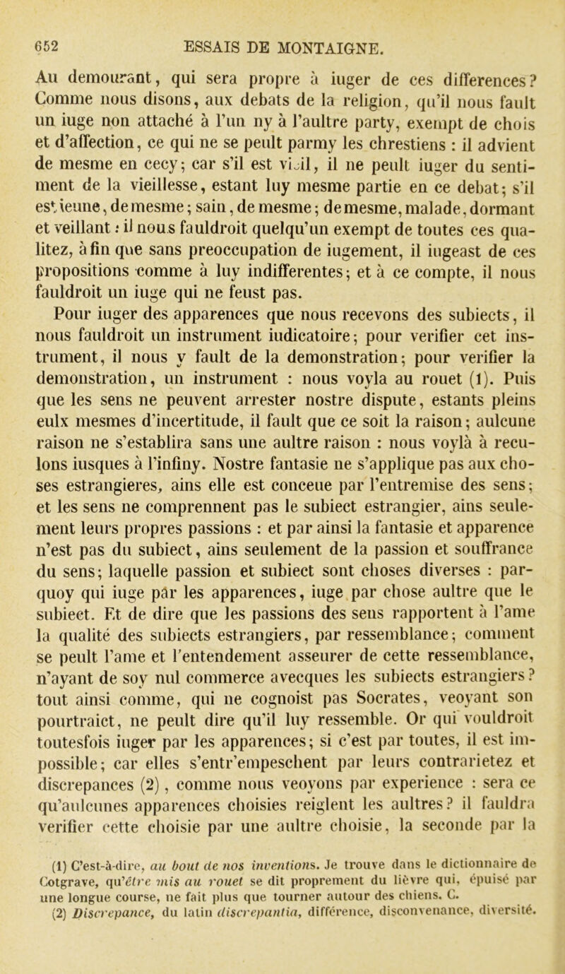 Au demourant, qui sera propre à iuger de ces différences? Comme nous disons, aux débats de la religion, qu’il nous fault un iuge non attaché à l’un ny à l’aultre party, exempt de chois et d’affection, ce qui ne se peult parmy les chrestiens : il advient de mesme en cecy; car s’il est vi.il, il ne peult iuger du senti- ment de la vieillesse, estant luy mesme partie en ce débat; s’il estieune, de mesme ; sain, de mesme ; de mesme, malade, dormant et veillant .• il nous fauldroit quelqu’un exempt de toutes ces qua- litez, afin que sans préoccupation de iugement, il iugeast de ces propositions comme à luy indifferentes; et à ce compte, il nous fauldroit un iuge qui ne feust pas. Pour iuger des apparences que nous recevons des subiects, il nous fauldroit un instrument iudicatoire ; pour vérifier cet ins- trument, il nous y fault de la démonstration; pour vérifier la démonstration, un instrument : nous voyla au rouet (1). Puis que les sens ne peuvent arrester nostre dispute, estants pleins eulx mesmes d’incertitude, il fault que ce soit la raison ; aulcune raison ne s’establira sans une aultre raison : nous voylà à recu- lons iusques à l’infiny. Nostre fantasie ne s’applique pas aux cho- ses estrangieres, ains elle est conceue par l’entremise des sens ; et les sens ne comprennent pas le subiect estrangier, ains seule- ment leurs propres passions : et par ainsi la fantasie et apparence n’est pas du subiect, ains seulement de la passion et souffrance du sens; laquelle passion et subiect sont choses diverses : par- quoy qui iuge pâr les apparences, iuge par chose aultre que le subiect. Et de dire que les passions des sens rapportent à l’ame la qualité des subiects estrangiers, par ressemblance ; comment se peult l’ame et l'entendement asseurer de cette ressemblance, n’ayant de soy nul commerce avecques les subiects estrangiers ? tout ainsi comme, qui ne cognoist pas Socrates, veoyant son pourtraict, ne peult dire qu’il luy ressemble. Or qui vouldroit toutesfois iuger par les apparences ; si c’est par toutes, il est im- possible; car elles s’entr’empeschent par leurs contrarietez et discrepances (2), comme nous veoyons par expérience : sera ce qu’aulcunes apparences choisies reiglent les aultres? il fauldra vérifier cette choisie par une aultre choisie, la seconde par la (1) C’est-à-dire, au bout de nos inventions. Je trouve dans le dictionnaire de Cotgrave, qu'cire mis au rouet se dit proprement du lièvre qui, épuisé par une longue course, ne fait plus que tourner autour des chiens. C. (2) Discrepatice, du latin Uiscrepantia, différence, disconvenance, diversité.