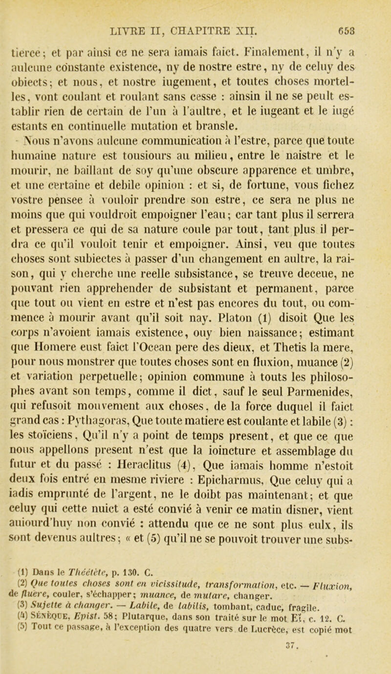 tierce; et par ainsi ce ne sera iamais faict. Finalement, il n'y a anlciine constante existence, ny de nostre estre, ny de celny des übiects; et nous, et nostre iiigement, et toutes choses mortel- les, vont coulant et roulant sans cesse : ainsin il ne se peult es- tablir rien de certain de run à l’aultre, et le ingeant et le iugé estants en continuelle mutation et bransle. Vous n’avons aulcune communication à l’estre, parce que toute humaine nature est tousiours au milieu, entre le naistre et le mourir, ne baillant de soy quTine obscure apparence et umbre, et une certaine et debile opinion : et si, de fortune, vous fichez vostre pensee à vouloir prendre son estre, ce sera ne plus ne moins que qui vouldroit empoigner l’eau ; car tant plus il serrera et pressera ce qui de sa nature coule par tout, tant plus il per- dra ce qu’il vouloit tenir et empoigner. Ainsi, veu que toutes choses sont subiectes à passer d’un changement en aultre, la rai- son, qui y cherche une reelle subsistance, se treuve deceue, ne pouvant rien appréhender de subsistant et permanent, parce que tout ou vient en estre et n’est pas encores du tout, ou com- mence à mourir avant qu’il soit nay. Platon (1) disoit Que les corps n’avoient iamais existence, ouy bien naissance ; estimant que Homere eust faict l’Océan pere des dieux, et Thetis la mere, pour nous monstrer que toutes choses sont en fluxion, muance (2) et variation perpétuelle; opinion commune à touts les philoso- phes avant son temps, comme il dict, sauf le seul Parmenides, qui refusoit mouvement aux choses, de la force duquel il faict grand cas : Pythagoras, Que toute matière est coulante et labile (3) : les stoïciens, Qu’il n’y a point de temps présent, et que ce que nous appelions présent n’est que la ioincture et assemblage du futur et du passé : Heraclitus (4), Que iamais homme n’estoit deux fois entré en mesme riviere : Epicharmus, Que celuy qui a iadis emprunté de l’argent, ne le doibt pas maintenant; et que celuy qui cette nuict a esté convié à venir ce matin disner, vient auiourd’huy non convié : attendu que ce ne sont plus eulx, ils sont devenus aultres ; « et (5) qu’il ne se pouvoit trouver une subs- (1) Dans le Théétète, p. 130. C. (2) (Jue foules choses sont en vicissitude, transformation, etc. — Fluxion, de fluere, couler, s’échapper; muance, de mutare, changer. (3) Sujette à changer. — Labile, de labilis, tomhant, caduc, fragile. (ü) SÉNÈQÜE, Epist. 58; Plutarque, dans son traité sur le mot Eï, c. 12. C. (5) Tout ce passage, à l’exception des quatre vers de Lucrèce, est copié mot 37.