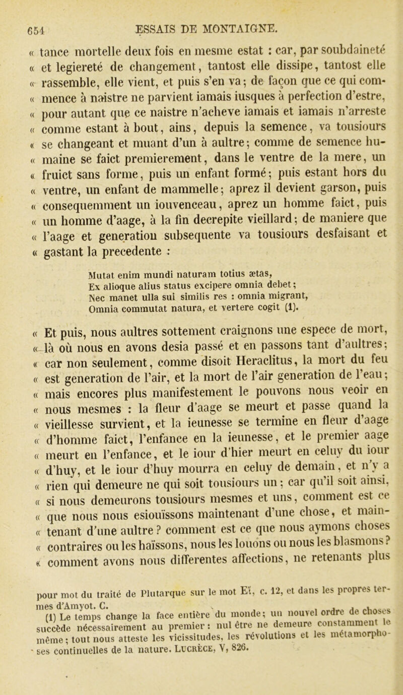 « tance mortelle deux fois en mesnie estât : car, par souhdaineté « et legiereté de changement, tantost elle dissipe, tantost elle « rassemble, elle vient, et puis s’en va; de façon que ce qui corn- « mence à noistre ne parvient iamais iusques à perfection d’estre, « pour autant que ce naistre n'acheve iamais et iamais ii’arreste « comme estant à bout, ains, depuis la semence, va tousiours « se changeant et muant d’un à aultre ; comme de semence hu- « maine se faict premièrement, dans le ventre de la mere, un « fruict sans forme, puis un enfant formé ; puis estant hors du « ventre, un enfant de mammelle; aprez il devient garson, puis « consequemment un iouvenceau, aprez un homme faict, puis « un homme d’aage, à la fin decrepite vieillard; de maniéré que « l’aage et génération subséquente va tousiours desfaisant et « gastant la precedente : Mutât enim mundi naturam totius ætas, Ex alioque alius status excipere omnia debet ; Nec raanet ulla sui similis res : omnia migrant, Omnia commutât natura, et vertere cogit (1). « Et puis, nous aultres sottement craignons une espece de mort, « là où nous en avons desia passé et en passons tant d’aultres; « car non seulement, comme disoit Heraclitus, la mort du feu « est génération de l’air, et la mort de l’air génération de 1 eau ; « mais encores plus manifestement le pouvons nous veoir en « nous mesmes : la fleur d’aage se meurt et passe quand la « vieillesse survient, et la ieunesse se termine en fleur d aage d’homme faict, l’enfance en la ieunesse, et le premier aage meurt eu l’enfance, et le iour d’hier meurt en celuy du iour d’huy, et le iour d’huy mourra en celuy de demain, et n’y a rien qui demeure ne qui soit tousiours un ; car qu’il soit ainsi, si nous demeurons tousiours mesmes et uns, comment est ce que nous nous esiouïssons maintenant d’une chose, et main- « tenant d’une aultre ? comment est ce que nous aymons choses « contraires ou les haïssons, nous les louons ou nous les blasmons ? « comment avons nous differentes affections, ne retenants plus pour mot du traité de Plutarque sur le mot Et, c. 12, et dans les propres ter- mes d’Amyot. C. , j ^ (11 Le temps change la face entière du monde; un nouvel ordre de chosts succède nécessairement au premier: nul être ne demeure constamment le même ; tout nous atteste les vicissitudes, les révolutions et les métamorp i • ses continuelles de la nature. Lucrèce, V, 826.