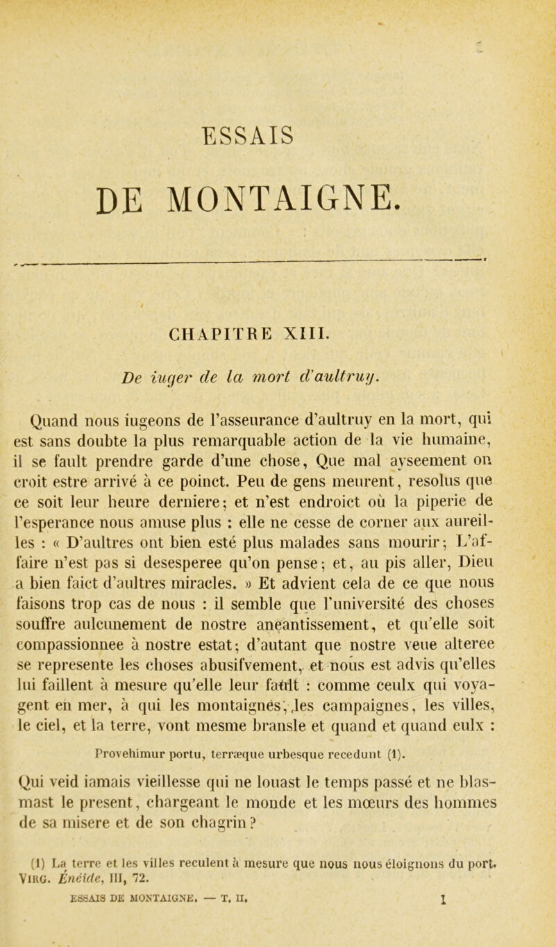 CHAPITRE XIII. De iuger de la mort d'aultruy. Quand nous iugeons de l’asseurance d’aultruy en la mort, qui est sans doubte la plus remarquable action de la vie humaine, il SC fault prendre garde d’une chose, Que mal ayseement on croit estre arrivé à ce poinct. Peu de gens meurent, résolus que ce soit leur heure derniere; et n’est endroict où la piperie de l’esperance nous amuse plus : elle ne cesse de corner aux aureil- les ; « D’aultres ont bien esté plus malades sans mourir; L’af- faire n’est pas si desesperee qu’on pense; et, au pis aller. Dieu a bien faict d’aultres miracles. » Et advient cela de ce que nous faisons trop cas de nous : il semble que l’université des choses souffre aulcunement de nostre anéantissement, et qu’elle soit compassionnee à nostre estât ; d’autant que nostre veue alteree se représente les choses abusifvement,, et nous est advis qu’elles lui faillent à mesure qu’elle leur fahit : comme ceulx qui voya- gent en mer, à qui les montaignés, ,les campaignes, les villes, le ciel, et la terre, vont mesme bransle et quand et quand eulx : Provehimur portu, terræque urbesque recedunt (1). Qui veid iamais vieillesse qui ne louast le temps passé et ne blas- mast le présent, chargeant le monde et les mœurs des hommes de sa inisere et de son chagrin? (1) La terre et les villes reculent à mesure que nous nous éloignons du port. ViKG. Enéide, III, 72.