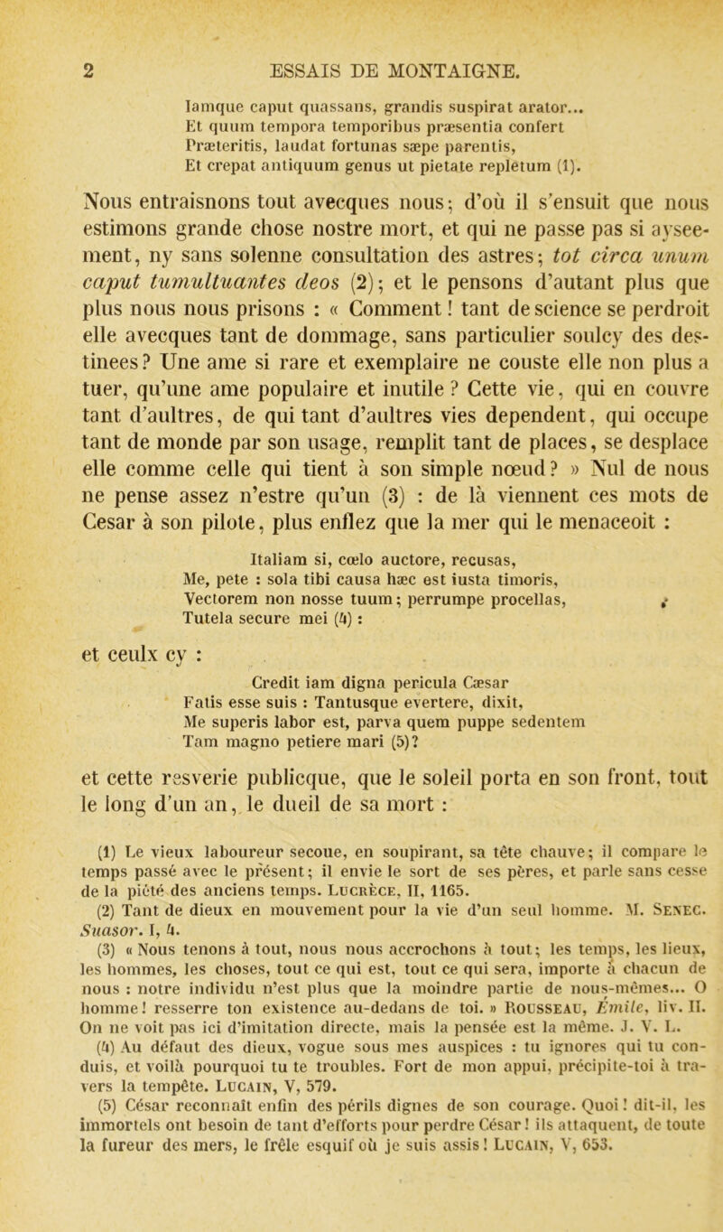 lamque caput quassans, grandis suspirat arator... Et quum tempera temporibus præsentia confert Præteritis, laudat fortunas sæpe parentis, Et crêpât antiquum genus ut pietate repletum (1). Nous entraisnons tout avecques nous ; d’où il s’ensuit que nous estimons grande chose nostre mort, et qui ne passe pas si aysee- ment, ny sans solenne consultation des astres-, tôt circa unum caput tumultuantes deos (2); et le pensons d’autant plus que plus nous nous prisons : « Comment ! tant de science se perdrait elle avecques tant de dommage, sans particulier soulcy des des- tinées ? Une ame si rare et exemplaire ne couste elle non plus a tuer, qu’une ame populaire et inutile ? Cette vie, qui en couvre tant d’aultres, de qui tant d’aultres vies dépendent, qui occupe tant de monde par son usage, remplit tant de places, se desplace elle comme celle qui tient à son simple nœud? » Nul de nous ne pense assez n’estre qu’un (3) : de là viennent ces mots de César à son pilote, plus enflez que la mer qui le menaceoit : Italiam si, cœlo auctore, récusas, Me, pete : sola tibi causa hæc est iusta tiinoris, Vectorem non nosse tuum ; perrumpe procellas, ,* Tutela secure mei (^i) : et ceulx cy : Crédit iam digna pericula Cæsar Falis esse suis : Tantusque evertere, dixit. Me superis labor est, parva quem puppe sedentem Tam magno petiere mari (5)? et cette rssverie publicque, que le soleil porta en son front, tout le long d’un an, le dueil de sa mort : (1) Le vieux laboureur secoue, en soupirant, sa tête chauve; il compare le temps passé avec le présent; il envie le sort de ses pères, et parle sans cesse de la piété des anciens temps. Lucrèce, 11,1165. (2) Tant de dieux en mouvement pour la vie d’un seul homme. M. Sexec. Suasor. I, (x. (3) « Nous tenons à tout, nous nous accrochons h tout; les temps, les lieux, les hommes, les choses, tout ce qui est, tout ce qui sera, importe à chacun de nous : notre individu n’est plus que la moindre partie de nous-mêmes... O homme ! resserre ton existence au-dedans de toi. » Rousseau, Emile., liv. II. On ne voit pas ici d’imitation directe, mais la pensée est la même. J. V. L. (fl) Au défaut des dieux, vogue sous mes auspices ; tu ignores qui tu con- duis, et voilà pourquoi tu te troubles. Fort de mon appui, précipite-toi à tra- vers la tempête. Lücain, V, 579. (5) César reconnaît enfin des périls dignes de son courage. Quoi ! dit-il, les immortels ont besoin de tant d’efforts pour perdre César ! ils attaquent, de toute la fureur des mers, le frêle esquif oà je suis assis! Lucain, V, 653.