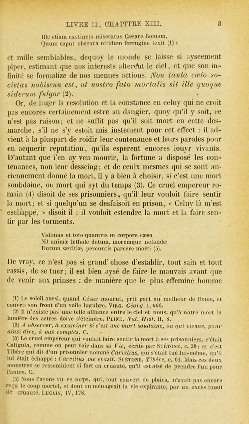 Ille eliam exstiiicto niiseratus Cæsare Roinam, Quum caput obscura nitidum ferrugine texit (1) ; et mille semblables, deqiioy le monde se laisse si ayseement piper, estimant que nos interests altérait le ciel, et que son in- finité se formalize de nos menues actions. Non tanta cœlo so- cletas 7iobtscun est, ut nosti'o fato mortalis sit ille (juoque siderum fidgor (2). Or, de iuger la resolution et la constance en celuy qui ne croit pas encores certainement estre au dangier, quoy qu’il y soit, ce n’est pas raison; et ne suffit pas qu’il soit mort en cette des- marche, s’il ne s’y estoit mis iustement pour cet efïect : il ad- vient à la pluspart de roidir leur contenance et leurs paroles pour en acquérir réputation, qu’ils esperent encores iouyr vivants. D’autant que i’en ay veu mourir, la fortune a disposé les con- tenances, non leur desseing ; et de ceulx mesmes qui se sont an- ciennement donné la mort, il y a bien à choisir, si c’est une mort soubdaine, ou mort qui ayt du temps (3). Ce cruel empereur ro- main (4) disoit de ses prisonniers, qu’il leur vouloit faire sentir la mort; et si quelqu’un se desfaisoit en prison, « Celuy là m’est escliappé, » disoit il ; il vouloit estendre la mort et la faire sen- tir par les torments. Vidimus et toto quamvis in corpore cæso Nil animæ lethale datum, moremque nefandæ Durum sævitiæ, pereuntis parcere morti (5). De vray, ce n’est pas si grand’ chose d’establir, tout sain et tout rassis, de se tuer ; il est bien aysé de faire le mauvais avant que de venir aux prinses : de manière que le plus efféminé homme (1) Le soleil aussi, quand César mourut, prit part au malheur de Rome, et couvrit son front d’un voile lugubre. ViRG. Géorq. I, ^i66. (2) II n’existe pas une telle alliance entre le ciel et nous, qu’à notre mort là lumière des astres doive s’éteindre. Pline, Nat. Ilist. II, 8. (3) A observer, à examiner si c’est une mort soudaine, ou qui vienne, pour ainsi dire, à pas comptés. C. (U) Le cruel empereur qui voulait faire sentir la mort à ses prisonniers, c’était Caligula, comme on peut voir dans sa Vie, écrite par Suétone, c. 30; et c’est Tibère qui dit d’un prisonnier nommé Carvilius, qui s’était tué lui-même, qu’il lui était échappé : Carvilius me evasit. Suétone, Tibère, c. 61. Mais ces deux monstres se ressemblent si fort en cruauté, qu’il est aisé de prendre l’un pour l’autre. C. (5) Nous l’avons vu ce corps, qui, tout couvert de plaies, n’avait pas encore reçu le coup mortel, et dont on ménageait la vie expirante, par un excès inouï de cruauté. Lucain, IV, 178.