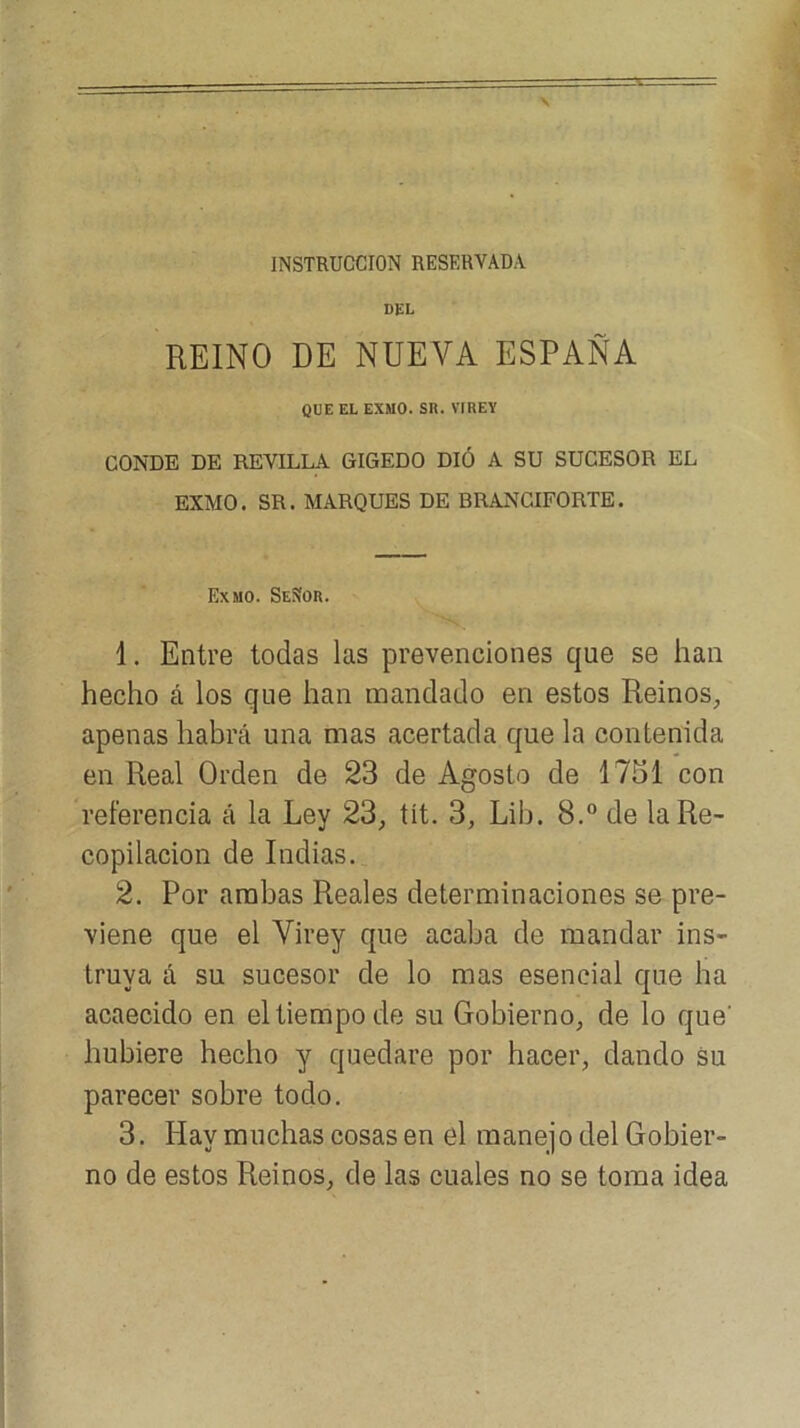 INSTRUCCION RESERVADA DEL REINO DE NUEVA ESPAÑA QUE EL EXMO. SR. VIREY CONDE DE REVILLA GIGEDO DIÓ A SU SUCESOR EL EXMO. SR. MARQUES DE BRANCIFORTE. Exmo. SeSor. 1. Entre todas las prevenciones que se han hecho á los que han mandado en estos Reinos^ apenas habrá una mas acertada que la contenida en Real Orden de 23 de Agosto de 1751 con referencia á la Ley 23, tít. 3, Lib. 8.“ de la Re- copilación de Indias. 2. Por arabas Reales determinaciones se pre- viene que el Virey que acaba de mandar ins- truya á su sucesor de lo mas esencial que ha acaecido en el tiempo de su Gobierno, de lo que' hubiere hecho y quedare por hacer, dando su parecer sobre todo. 3. Hay muchas cosas en el manejo del Gobier- no de estos Reinos, de las cuales no se toma idea