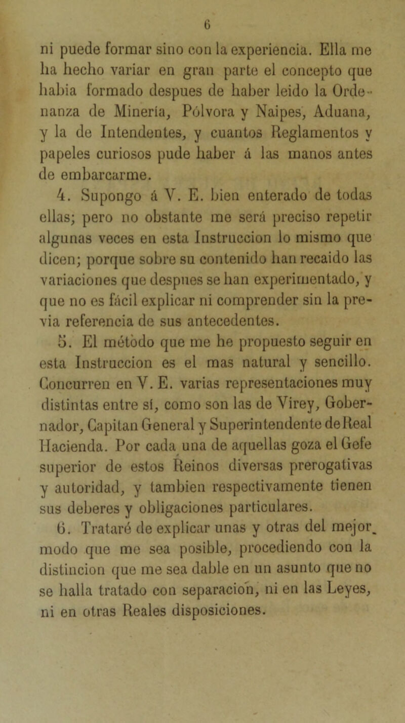 ni puede formar sino con la experiencia. Ella me ha hecho variar en gran parte el concepto que habla formado después de haber leido la Orde- nanza de Minería, Pólvora y Naipes, Aduana, y la de Intendentes, y cuantos Reglamentos y papeles curiosos pude haber <i las manos antes de embarcarme. 4. Supongo á V. E. bien enterado de todas ellas; pero no obstante me será jjreciso repetir algunas veces en esta Instrucción lo mismo que dicen; porque sobre su contenido han recaído las variaciones que después se han experimentado, y que no es fácil explicar ni comprender sin la pre- via referencia de sus antecedentes. 5. El método que me he propuesto seguir en esta Instrucción es el mas natural y sencillo. Concurren enV.E. varias representaciones muy distintas entre sí, como son las de Virey, Gober- nador, Capitán General y Superintendente de Real Hacienda. Por cada una de aquellas goza el Gefe superior de estos Reinos diversas prerogativas y autoridad, y también respectivamente tienen sus deberes y obligaciones particulares. b. Trataré de explicar unas y otras del mejor, modo que me sea posible, procediendo con la distinción que me sea dable en un asunto que no se halla tratado con separación, ni en las Leyes, ni en otras Reales disposiciones.