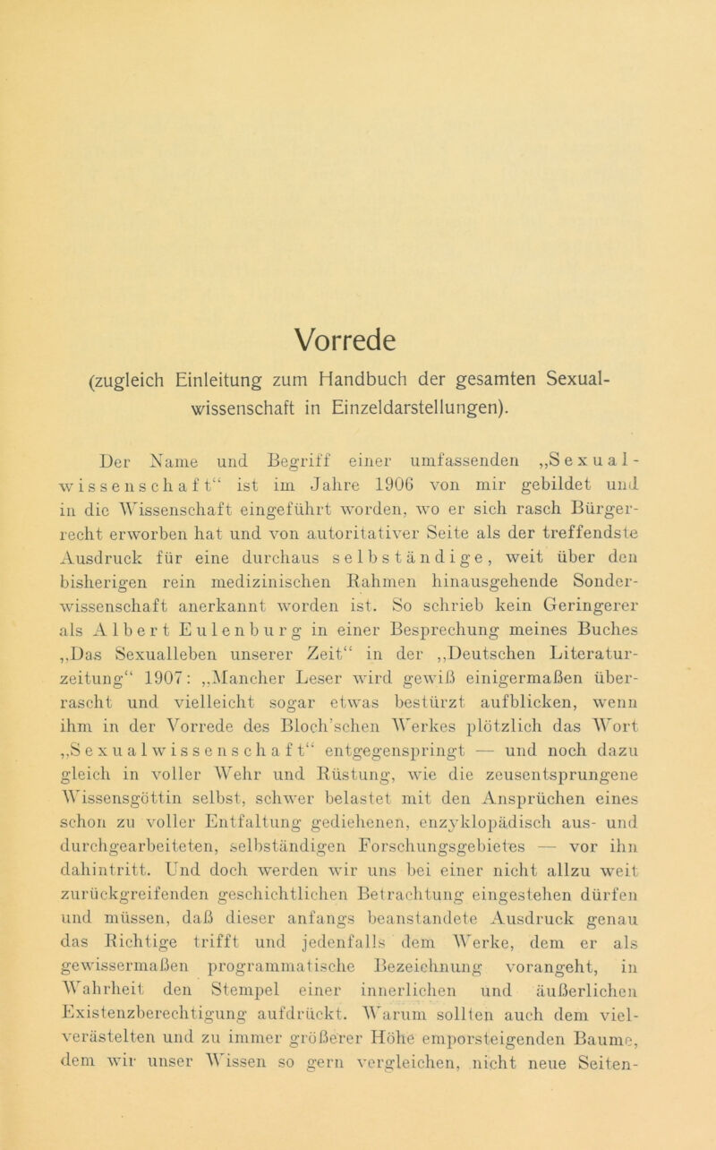 Vorrede (zugleich Einleitung zum Handbuch der gesamten Sexual- wissenschaft in Einzeldarstellungen). Der Name und Begriff einer umfassenden „Sexual- wissenschaft“ ist im Jahre 1906 von mir gebildet und in die Wissenschaft eingeführt worden, wo er sich rasch Bürger- recht erworben hat und von autoritativer Seite als der treffendste Ausdruck für eine durchaus selbständige, weit über den bisherigen rein medizinischen Rahmen hinausgehende Sonder- wissenschaft anerkannt worden ist. So schrieb kein Geringerer als Albert Eulenburg in einer Besprechung meines Buches „Das Sexualleben unserer Zeit“ in der „Deutschen Literatur- zeitung“ 1907: „Mancher Leser wird gewiß einigermaßen über- rascht und vielleicht sogar etwas bestürzt aufblicken, wenn ihm in der Vorrede des Bloch’schen Werkes plötzlich das Wort „Sexualwissenschaft“ entgegenspringt — und noch dazu gleich in voller Wehr und Rüstung, wie die zeusentsprungene Wissensgöttin selbst, schwer belastet mit den Ansprüchen eines schon zu voller Entfaltung gediehenen, enzyklopädisch aus- und durchgearbeiteten, selbständigen Forschungsgebietes — vor ihn dahintritt. ETnd doch werden wir uns bei einer nicht allzu weit zurückgreifenden geschichtlichen Betrachtung eingestehen dürfen und müssen, daß dieser anfangs beanstandete Ausdruck genau das Richtige trifft und jedenfalls dem Werke, dem er als gewissermaßen programmatische Bezeichnung vorangeht, in Wahrheit den Stempel einer innerlichen und äußerlichen Existenzberechtigung aufdrückt. Warum sollten auch dem viel- verästelten und zu immer größerer Höhe emporsteigenden Baume,