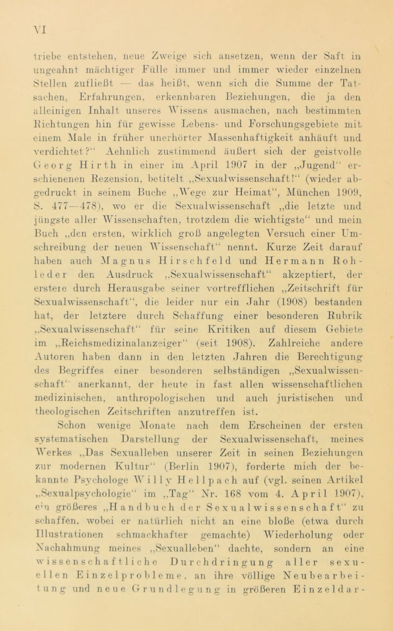 XI triebe entstehen, neue Zweige sich ansetzen, wenn der Saft in ungeahnt mächtiger .Fülle immer und immer wieder einzelnen Stellen zufließt — das heißt, wenn sich die Summe der Tat- sachen. Erfahrungen, erkennbaren Beziehungen, die ja den alleinigen Inhalt unseres Wissens ausmachen, nach bestimmten Richtungen hin für gewisse Lebens- und Forschungsgebiete mit einem Male in früher unerhörter Massenhaftigkeit anhäuft und verdichtet ?“ Aehnlich zustimmend äußert sich der geistvolle Georg Hirth in einer im April 1907 in der ,,Jugend“ er- schienenen Rezension, betitelt ,,Sexualwissenschaft!“ (wieder ab- gedruckt in seinem Buche „Wege zur Heimat“, München 1909, S. 477—478), wo er die Sexualwissenschaft „die letzte und jüngste aller Wissenschaften, trotzdem die wichtigste“ und mein Buch „den ersten, wirklich groß angelegten Versuch einer Um- schreibung der neuen Wissenschaft“ nennt. Kurze Zeit darauf haben auch M a g n u s H i r s c h f e 1 d und Herman n R o h - leder den Ausdruck „Sexualwissenschaft“ akzeptiert, der ersteie durch Herausgabe seiner vortrefflichen „Zeitschrift für Sexualwissenschaft“, die leider nur ein Jahr (1908) bestanden hat, der letztere durch Schaffung einer besonderen Rubrik „Sexualwissenschaft“ für seine Kritiken auf diesem Gebiete im „Reichsmedizinalanzeiger“ (seit 1908). Zahlreiche andere Autoren haben dann in den letzten Jahren die Berechtigung des Begriffes einer besonderen selbständigen „Sexualwissen- schaft“ anerkannt, der heute in fast allen wissenschaftlichen medizinischen, anthropologischen und auch juristischen und theologischen Zeitschriften anzutreffen ist. Schon wenige Monate nach dem Erscheinen der ersten systematischen Darstellung der Sexualwissenschaft, meines Werkes „Das Sexualleben unserer Zeit in seinen Beziehungen zur modernen Kultur“ (Berlin 1907), forderte mich der be- kannte Psychologe Willy He 11p ach auf (vgl. seinen Artikel „Sexualpsychologie“ im „Tag“ Nr. 168 vom 4. April 1907), eui größeres „Handbuch der Sexualwissenschaft“ zu schaffen, wobei er natürlich nicht an eine bloße (etwa durch Illustrationen schmackhafter gemachte) Wiederholung oder Nachahmung meines „Sexualleben“ dachte, sondern an eine wissenschaftliche Durchdringung aller sexu- ellen Einzelprobleme, an ihre völlige Neubearbei- tung und neue Gr u n d 1 e g u n g in größeren Einzeldar-