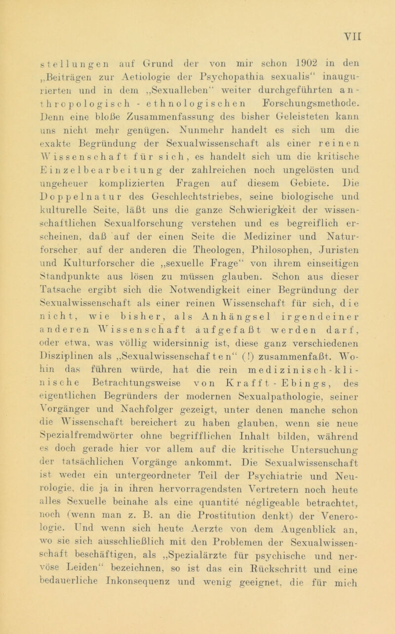 Stellungen auf Grund der von mir schon 1902 in den „Beiträgen zur Aetiologie der Psychopathia sexualis“ inaugu- rierten und in dem „Sexualleben“ weiter durchgeführten an- thropologisch - ethnologischen Forschungsmethode. Denn eine bloße Zusammenfassung des bisher Geleisteten kann uns nicht mehr genügen. Nunmehr handelt es sich um die exakte Begründung der Sexualwissenschaft als einer reinen Wissenschaft für sich, es handelt sich um die kritische Einzelbearbeitung der zahlreichen noch ungelösten und ungeheuer komplizierten Fragen auf diesem Gebiete. Die Doppel n a t u r des Geschlechtstriebes, seine biologische und kulturelle Seite, läßt uns die ganze Schwierigkeit der wissen- schaftlichen Sexualforschung verstehen und es begreiflich er- scheinen, daß auf der einen Seite die Mediziner und Natur- forscher. auf der anderen die Theologen, Philosophen, Juristen und Kulturforscher die „sexuelle Frage“ von ihrem einseitigen Standpunkte aus lösen zu müssen glauben. Schon aus dieser Tatsache ergibt sich die Notwendigkeit einer Begründung der Sexualwissenschaft als einer reinen Wissenschaft für sich, die nicht, wie bisher, als Anhängsel irgendeiner anderen Wissenschaft äufgefaßt werden darf, oder etwa, was völlig widersinnig ist, diese ganz verschiedenen Disziplinen als „Sexualwissenschaften“ (!) zusammenfaßt. Wo- hin das führen würde, hat die rein medizinisch-kli- nische Betrachtungsweise von Krafft- Ebings, des eigentlichen Begründers der modernen Sexualpathologie, seiner \ orgänger und Nachfolger gezeigt, unter denen manche schon die V issenschaft bereichert zu haben glauben, wenn sie neue Spezialfremdwörter ohne begrifflichen Inhalt bilden, während es doch gerade hier vor allem auf die kritische Untersuchung der tatsächlichen Vorgänge ankommt. Die Sexualwissenschaft ist weder ein untergeordneter Teil der Psychiatrie und Neu- rologie, die ja in ihren hervorragendsten Vertretern noch heute alles Sexuelle beinahe als eine quantite negligeable betrachtet, noch (wenn man z. B. an die Prostitution denkt) der Venero- logie. Und wenn sich heute Aerzte von dem Augenblick an, wo sie sich ausschließlich mit den Problemen der Sexualwissen- schaft beschäftigen, als „Spezialärzte für psychische und ner- vöse Leiden “ bezeichnen, so ist das ein Rückschritt und eine bedauerliche Inkonsequenz und wenig geeignet, die für mich