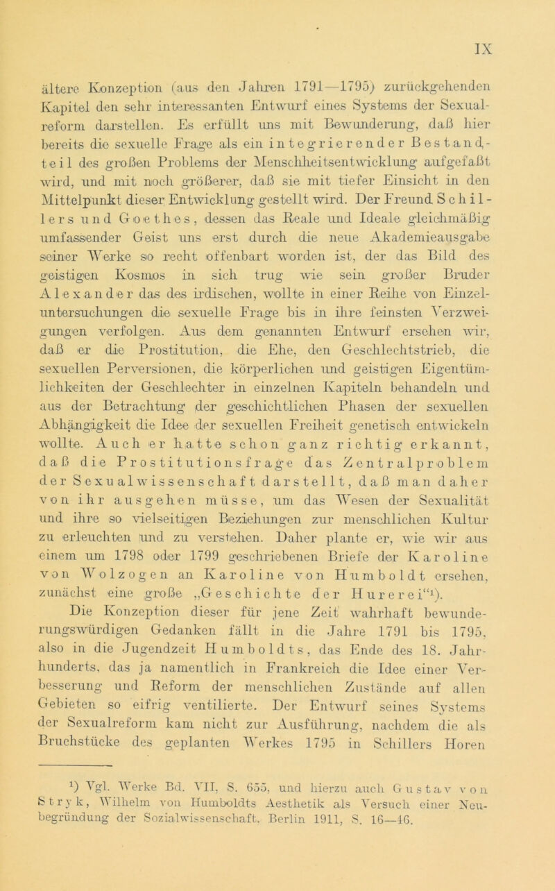 ältere Konzeption (aus den Jahren 1791—1795) zurückgehenden Kapitel den sehr interessanten Entwurf eines Systems der Sexual- reform darstellen. Es erfüllt uns mit Bewunderung-, daß hier bereits die sexuelle Frage als ein integrierender Bestand,- t e i 1 des großen Problems der Menschheitsentwicklung aufgefaßt wird, und mit noch größerer, daß sie mit tiefer Einsicht in den Mittelpunkt dieser Entwicklung gestellt wird. Der Freund Schil- lers und Goethes, dessen das Ideale und Ideale gleichmäßig umfassender Geist uns erst durch die neue Akademieausgabe seiner Werke so recht offenbart worden ist, der das Bild des geistigen Kosmos in sich trug wie sein großer Bruder Alexander das des irdischen, wollte in einer Reihe von Einzel- untersuchungen die sexuelle Frage bis in ihre feinsten Verzwei- gungen verfolgen. Aus dem genannten Entwurf ersehen wir, daß er die Prostitution, die Ehe, den Geschlechtstrieb, die sexuellen Perversionen, die körperlichen und geistigen Eigentüm- lichkeiten der Geschlechter in einzelnen Kapiteln behandeln und aus der Betrachtung der geschichtlichen Phasen der sexuellen Abhängigkeit die Idee der sexuellen Freiheit genetisch entwickeln wollte. Auch er hatte schon ganz richtig erkannt, daß die Prostitutionsfrage das Zentralproblem der Sexualwissenschaft darstellt, daß man daher v o n ihr ausge h e n m ü s s e, um das Wesen der Sexualität und ihre so vielseitigen Beziehungen zur menschlichen Kultur zu erleuchten und zu verstehen. Daher plante er, wie wir aus einem um 1798 oder 1799 geschriebenen Briefe der Karoline von Wolzogen an Karoline von Humboldt ersehen, zunächst eine große „G eschichte der H u r e r e i“1). Die Konzeption dieser für jene Zeit wahrhaft bewunde- rungswürdigen Gedanken fällt in die Jahre 1791 bis 1795, also in die Jugendzeit Humboldts, das Ende des 18. Jahr- hunderts, das ja namentlich in Frankreich die Idee einer Ver- besserung und Reform der menschlichen Zustände auf allen Gebieten so eifrig ventilierte. Der Entwurf seines Systems der Sexualreform kam nicht zur Ausführung, nachdem die als Bruchstücke des geplanten Werkes 1795 in Schillers Horen D Vgl. Werke Bd. VII, S. 655, und hierzu auch Gustav von Stryk, V illielm von Humboldts Aestlietik als Versuch einer Neu- begründung der Sozialwissenschaft, Berlin 1911, S. 16—16.