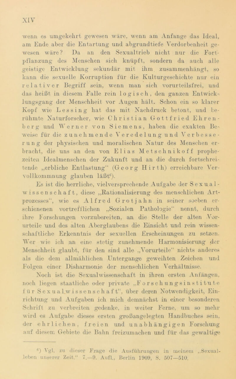 wenn es umgekehrt gewesen wäre, wenn am Anfänge das Ideal, am Ende aber die Entartung und abgrundtiefe Verdorbenheit ge- wesen wäre? Da an den Sexualtrieb nicht nur die Fort- pflanzung des Menschen sich knüpft, sondern da auch alle geistige Entwicklung sekundär mit ihm zusammenhängt, so kann die sexuelle Korruption für die Kulturgeschichte nur ein relativer Begriff sein, wenn man sich vorurteilsfrei, und das heißt in diesem Falle rein logisch, den ganzen Entwick-i lungsgang der Menschheit vor Augen hält. Schon ein so klarer Kopf wie L es sing hat das mit Nachdruck betont, und be- rühmte Naturforscher, wie Christian Gottfried Ehren- berg und Werner von Siemens, haben die exakten Be- weise für die zunehmende Veredelung und Verbesse- rung der physischen und moralischen Natur des Menschen er- bracht, die uns an den von Elias Metschnikoff prophe- zeiten Idealmenschen der Zukunft und an die durch fortschrei- tende „erbliche Entlastung“ (Georg Hir th) erreichbare Ver- vollkommnung glauben läßt6). Es ist die herrliche, vielversprechende Aufgabe der Sexual- wissenschaft, diese „Rationalisierung des menschlichen Art- prozesses“, wie es Alfred Grotjahn in seiner soeben er- schienenen vortrefflichen „Sozialen Pathologie“ nennt, durch ihre Forschungen vorzubereiten, an die Stelle der alten .Vor- urteile und des alten Aberglaubens die Einsicht und rein wissen- schaftliche Erkenntnis der sexuellen Erscheinungen zu setzen. Wer wie ich an eine stetig zunehmende Harmonisierung der Menschheit glaubt, für den sind alle „Vorurteile“ nichts anderes als die dem allmählichen Untergänge geweihten Zeichen und Folgen einer Disharmonie der menschlichen Verhältnisse. Noch ist die Sexualwissenschaft in ihren ersten Anfängen, noch liegen staatliche oder private ,,F orsch ungsinst itute für Sexualwissenschaft“, über deren Notwendigkeit, Ein- richtung und Aufgaben ich mich demnächst in einer besonderen Schrift zu verbreiten gedenke, in weiter Ferne, um so mehr wird es Aufgabe diese« ersten groß angelegten Handbuches sein, der ehrlichen, freien und unabhängigen Forschung auf diesem Gebiete die Bahn freizumachen und für das gewaltige °) \ gl. zu dieser Frage die Ausführungen in meinem „Sexual- leben unserer Zeit/’ 7.-9. Aufl., Berlin 1909, S. 507—510.