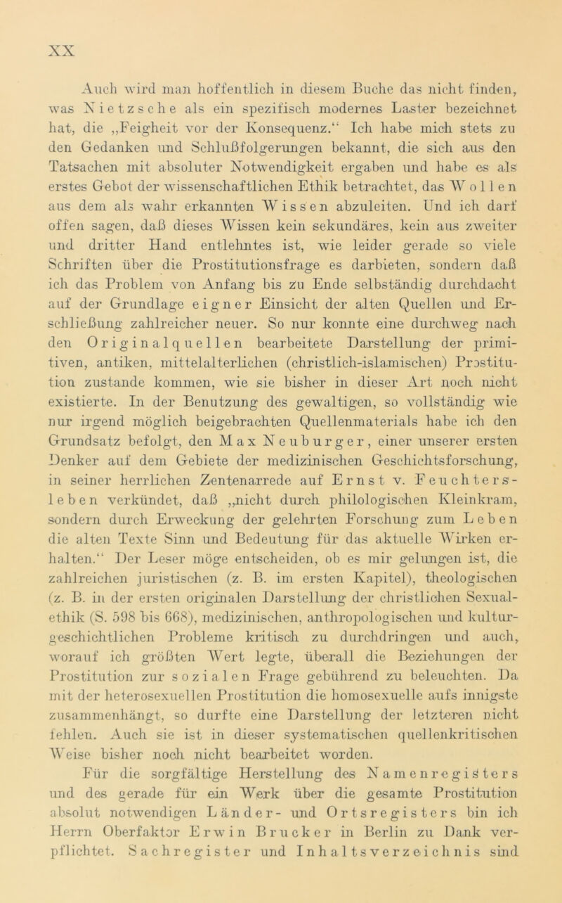 Auch wird man hoffentlich in diesem Buche das nicht finden, was Nietzsche als ein spezifisch modernes Laster bezeichnet hat, die ,,Feigheit vor der Konsequenz/' Ich habe mich stets zu den Gedanken und Schlußfolgerungen bekannt, die sich aus den Tatsachen mit absoluter Notwendigkeit ergaben und habe es als erstes Gebot der wissenschaftlichen Ethik betrachtet, das Wollen aus dem als wahr erkannten Wissen abzuleiten. Und ich darf offen sagen, daß dieses Wissen kein sekundäres, kein aus zweiter und dritter Hand entlehntes ist, wie leider gerade so viele Schriften über die Prostitutionsfrage es darbieten, sondern daß ich das Problem von Anfang bis Zn Ende selbständig durchdacht auf der Grundlage eigner Einsicht der alten Quellen und Er- schließung zahlreicher neuer. So nur konnte eine durchweg nach den Originalquellen bearbeitete Darstellung der primi- tiven, antiken, mittelalterlichen (christlich-islamischen) Prostitu- tion zustande kommen, wie sie bisher in dieser Art noch nicht existierte. In der Benutzung des gewaltigen, so vollständig wie nur irgend möglich beigebrachten Quellenmaterials habe ich den Grundsatz befolgt, den Max Neuburger, einer unserer ersten Denker auf dem Gebiete der medizinischen Geschichtsforschung, in seiner herrlichen Zentenarrede auf Ernst v. Feuchters- leben verkündet, daß „nicht durch philologischen Kleinkram, sondern durch Erweckung der gelehrten Forschung zum Leben die alten Texte Sinn und Bedeutung für das aktuelle Wirken er- halten.“ Der Leser möge entscheiden, ob es mir gelungen ist, die zahlreichen juristischen (z. B. im ersten Kapitel), theologischen (z. B. in der ersten originalen Darstellung der christlichen Sexual- ethik (S. 598 bis 668), medizinischen, anthropologischen und kultur- geschichtlichen Probleme kritisch zu durchdringen und auch, worauf ich größten Wert legte, überall die Beziehungen der Prostitution zur sozialen Frage gebührend zu beleuchten. Da mit der heterosexuellen Prostitution die homosexuelle aufs innigste zusammenhängt, so durfte eine Darstellung der letzteren nicht fehlen. Auch sie ist in dieser systematischen quellenkritischen Weise bisher noch nicht bearbeitet worden. Für die sorgfältige Herstellung des Namenregisters und des gerade für ein Werk über die gesamte Prostitution absolut notwendigen Länder- und Ortsregisters bin ich Herrn Oberfaktor Erwin Brücker in Berlin zu Dank ver- pflichtet. Sachregister und Inhaltsverzeichnis sind