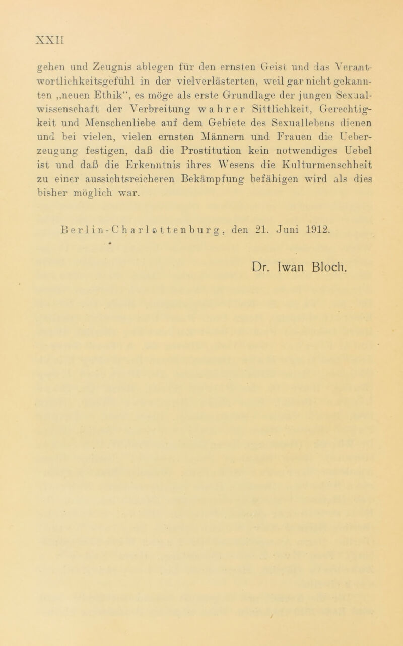 gehen und Zeugnis ablegen für den ernsten Geist und das Verant- wortlichkeitsgefühl in der vielverlästerten, weil gar nicht gekann- ten ,,neuen Ethik“, es möge als erste Grundlage der jungen Sexual- wissenschaft der Verbreitung wahrer Sittlichkeit, Gerechtig- keit und Menschenliebe auf dem Gebiete des Sexuallebens dienen und bei vielen, vielen ernsten Männern und Frauen die Ueber- zeugung festigen, daß die Prostitution kein notwendiges Uebel ist und daß die Erkenntnis ihres AVesens die Kulturmenschheit zu einer aussichtsreicheren Bekämpfung befähigen wird als dies bisher möglich war. Berlin-Charlottenburg, den 21. Juni 1912. Dr. Iwan Bloch.