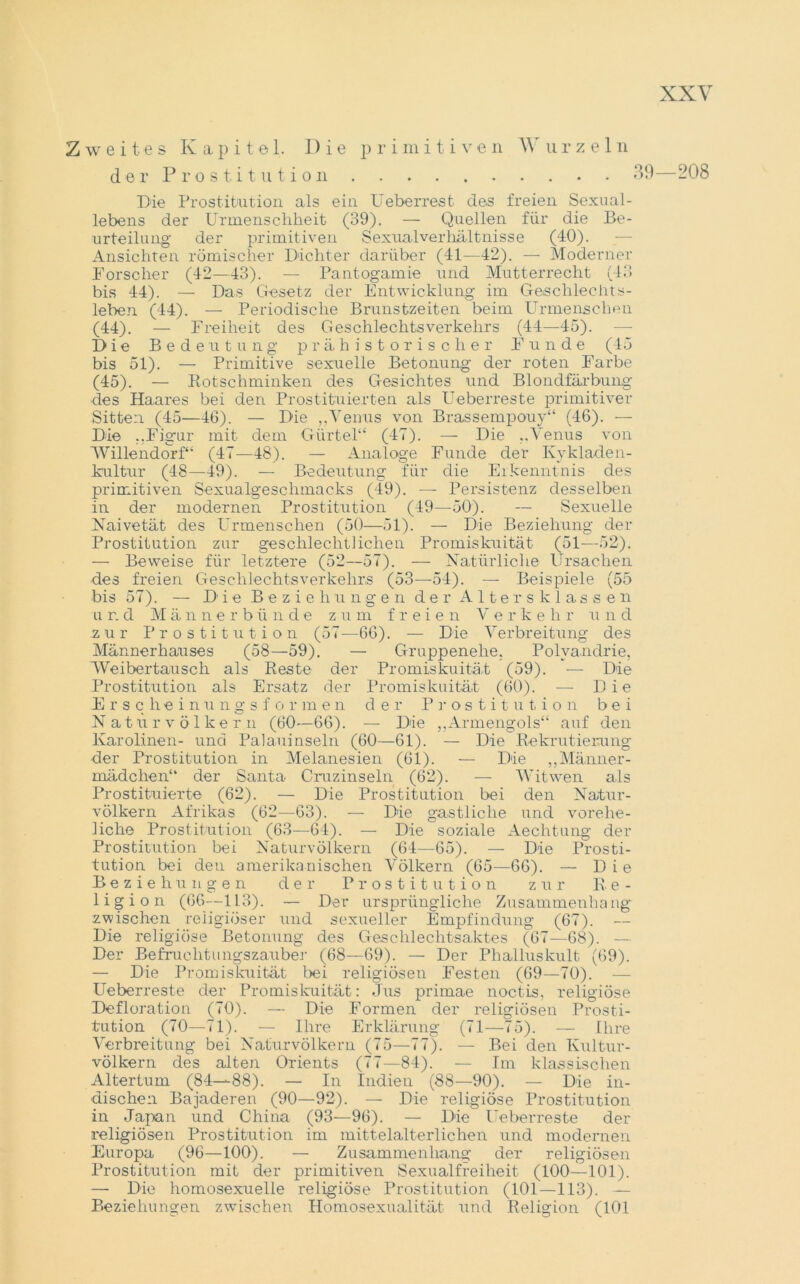 Zweites Kapitel. Die p r i m i t i v e n W urzeln der P ro s t. i t u t i o 11 • 89—208 Die Prostitution als ein Ueberrest des freien Sexual- lebens der Urmenschheit (39). — Quellen für die Be- urteilung der primitiven Sexualverhältnisse (40). Ansichten römischer Dichter darüber (41—42). — Moderner Forscher (42—43). — Pantogamie und Mutterrecht (43 bis 44). — Das Gesetz der Entwicklung im Geschlechts- leben (44). — Periodische Brunstzeiten beim Urmenschen (44) . — Freiheit des Geschlechtsverkehrs (44—45). —- Die Bedeutung prähistorischer Funde (45 bis 51). — Primitive sexuelle Betonung der roten Farbe (45) . — Rotschminken des Gesichtes und Blondfärbung des Haares bei den Prostituierten als Ueberreste primitiver Sitten (45—46). — Die „Venus von Brassempouy“ (46). — Die ..Figur mit dem Gürtel“ (47). — Die ..Venus von Willendorf“ (47—48). — Analoge Funde der Kykladen- kultur (48—49). — Bedeutung für die Erkenntnis des primitiven Sexualgeschmacks (49). — Persistenz desselben in der modernen Prostitution (49—50). — Sexuelle Naive tat des Urmenschen (50—51). — Die Beziehung der Prostitution zur geschlechtlichen Promiskuität (51—52). — Beweise für letztere (52—57). — Natürliche Ursachen des freien Geschlechtsverkehrs (53—54). — Beispiele (55 bis 57). — Die Beziehungen der Altersklassen u r. d Männerbünde zum freie n V erke h r u n d zur Prostitution (57—66). — Die Verbreitung des Männerhauses (58—59). — Gruppenehe. Polyandrie, Weibertausch als Reste der Promiskuität (59). — Die Prostitution als Ersatz der Promiskuität (60). — Die Erscheinungs f o r m e n der Prostitution bei N a t ii r v ö 1 k e r n (60—66). — Die ,,Armengols“ auf den Karolinen- und Palauinseln (60—61). — Die Rekrutierung der Prostitution in Melanesien (61). — Die „Männer- mädchen“ der Santa Cruzinseln (62). — Witwen als Prostituierte (62). — Die Prostitution bei den Natur- völkern Afrikas (62—63). — Die gastliche und vorehe- liche Prostitution (63—64). — Die soziale Aechtung der Prostitution bei Naturvölkern (64—65). — Die Prosti- tution bei den amerikanischen Völkern (65—66). — Die Beziehungen der Prostitution zur Re- ligion (66—113). — Der ursprüngliche Zusammenhang zwischen religiöser und sexueller Empfindung (67). Die religiöse Betonung des Geschlechtsaktes (67—68). — Der Befruchtungszauber (68—69). — Der Phalluskult (69). — Die Promiskuität bei religiösen Festen (69—70). — Ueberreste der Promiskuität: Jus primae noctis, religiöse Defloration (70). — Die Formen der religiösen Prosti- tution (70—71). — Ihre Erklärung (71—75). — Ihre Verbreitung bei Naturvölkern (75—77). — Bei den Kultur- völkern des alten Orients (77—84). — Im klassischen Altertum (84-—88). — In Indien (88—90). — Die in- dischen Bajaderen (90—92). — Die religiöse Prostitution in Japan und China (93—96). — Die Ueberreste der religiösen Prostitution im mittelalterlichen und modernen Europa (96—100). — Zusammenhang der religiösen Prostitution mit der primitiven Sexualfreiheit (100—101). — Die homosexuelle religiöse Prostitution (101—113). — Beziehungen zwischen Homosexualität und Religion (101