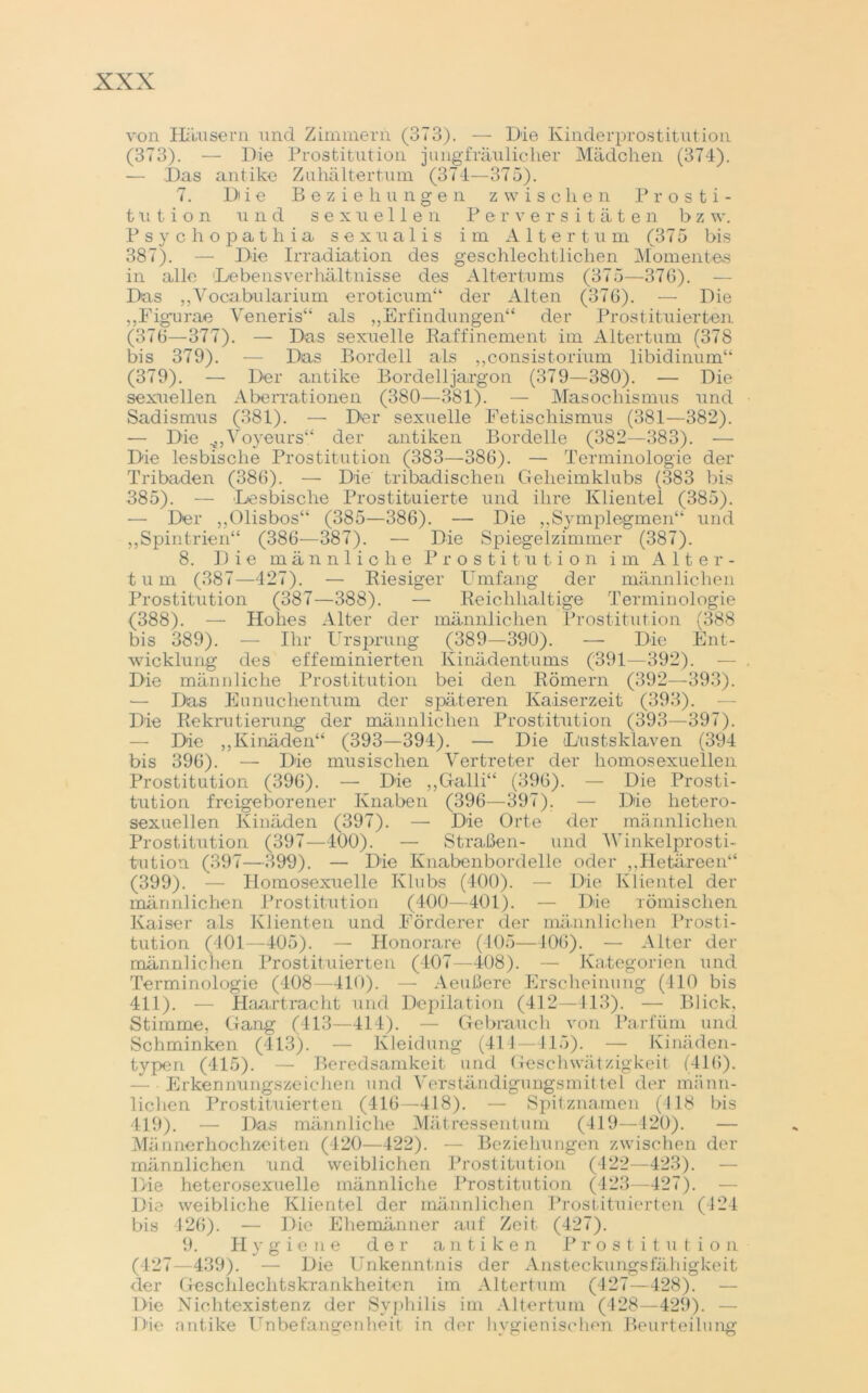von Häusern und Zimmern (373). — Die Kinderprostitution (373). — Die Prostitution jungfräulicher Mädchen (374). — Das antike Zuhältertum (374—375). 7. Di i e Beziehungen zwischen Prosti- tution und sexuellen Perversitäten b z w. Psychopathia sexualis im Altertum (375 bis 387). — Die Irradiation des geschlechtlichen Momentes in alle Hebe ns Verhältnisse des Altertums (375—376). — Das „Vocabularium eroticum“ der Alten (376). — Die „Figurae Veneris“ als ,,Erfindungen“ der Prostituierten (376—377). — Das sexuelle Raffinement im Altertum (378 bis 379). — Das Bordell als „consistoriuin libidinum“ (379). — Der antike Bordell ja, rgon (379—380). — Die sexuellen Aberrationen (380—381). — Masochismus und Sadismus (381). — Der sexuelle Fetischismus (381—382). — Die Voyeurs“ der antiken Bordelle (382—383). — Die lesbische Prostitution (383—386). — Terminologie der Tribaden (386). — Die tribadischen Geheimklubs (383 bis 385). — Lesbische Prostituierte und ihre Klientel (385). — Der „Olisbos“ (385—386). — Die „Symplegmen“ und „Spintrien“ (386—387). — Die Spiegelzimmer (387). 8. Die männliche Prostitution im Alter- tum (387—427). — Riesiger Umfang der männlichen Prostitution (387—388). — Reichhaltige Terminologie (388). — Hohes Alter der männlichen Prostitution (388 bis 389). — Ihr Ursprung (389—390). — Die Ent- wicklung des effeminierten Kinädentums (391—392). — Die männliche Prostitution bei den Römern (392—393). — Das Eunuchentum der späteren Kaiserzeit (393). Die Rekrutierung der männlichen Prostitution (393—397). — Die „Kinäden“ (393—394). — Die L'ustsklaven (394 bis 396). — Die musischen Vertreter der homosexuellen Prostitution (396). — Die „Galli“ (396). — Die Prosti- tution freigeborener Knaben (396—397). — Die hetero- sexuellen Kinäden (397). — Die Orte der männlichen Prostitution (397—400). — Straßen- und 'Winkelprosti- tution (397—399). — Die Knabenbordelle oder „Hetäreen“ (399). — Homosexuelle Klubs (400). — Die Klientel der männlichen Prostitution (400—401). — Die römischen Kaiser als Klienten und Förderer der männlichen Prosti- tution (401—405). — Honorare (405—106). — Alter der männlichen Prostituierten (407—408). — Kategorien und Terminologie (408—410). — Aeußere Erscheinung (410 bis 411). — Haartracht und Depilation (412—413). — Blick, Stimme, Gang (413—414). — Gebrauch von Parfüm und Schminken (413). — Kleidung (414—415). — Kinäden- typen (415). — Beredsamkeit und Geschwätzigkeit (416). — Erkennungszeichen und Verständigungsmittel der männ- lichen Prostituierten (416—418). — Spitznamen (418 bis 419). — Das männliche Mätressentum (419—420). — Männerhochzeiten (420—422). — Beziehungen zwischen der männlichen und weiblichen Prostitution (422—423). — Die heterosexuelle männliche Prostitution (423—427). Die weibliche Klientel der männlichen Prostituierten (124 bis 426). — Die Ehemänner auf Zeit (427). 9. Hygiene der antiken Prostitution (427—439). — Die Unkenntnis der Ansteckungsfähigkeit der Gesclileclitskrankheiten im Altertum (427—428). — Die Nichtexistenz der Syphilis im Altertum (428—429). 1 He antike Unbefangenheit in der hygienischen Beurteilung