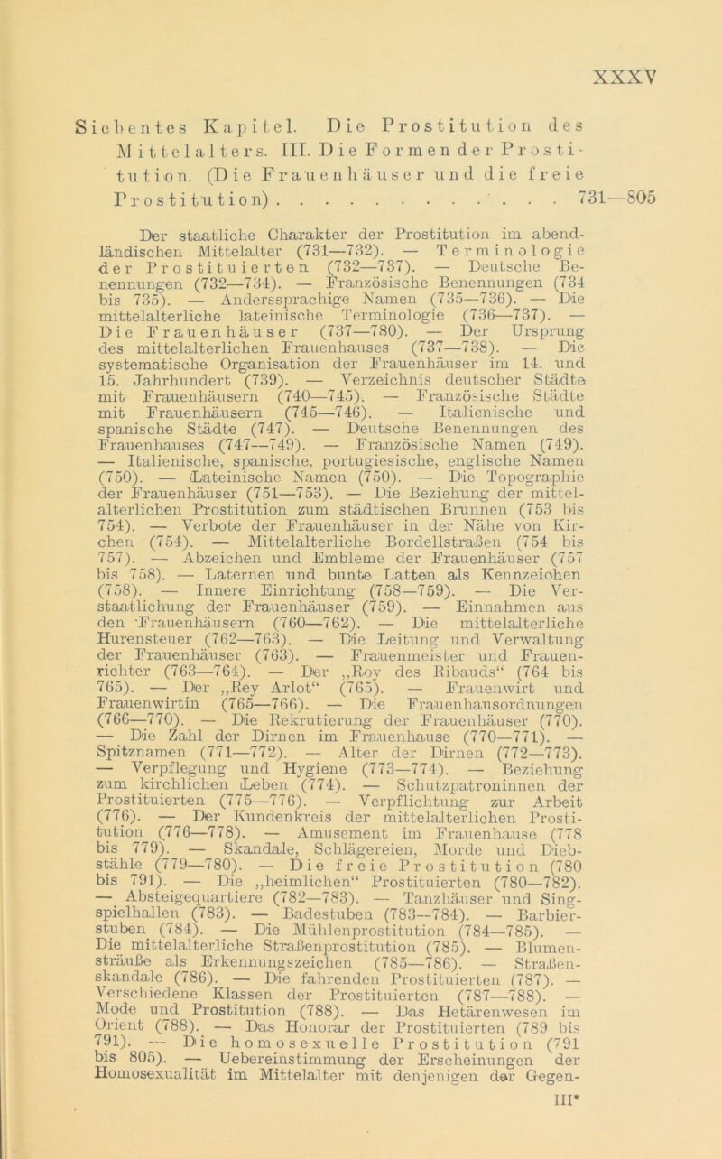 Siebentes Kapitel. Die Prostitution des M ittelalters. III. Die Formen der Prosti- tution. (Die F r a u e n h äuse r u n d die freie Prostitution) . . 731—805 Der staatliche Charakter der Prostitution im abend- ländischen Mittelalter (731—732). — Terminologie der Prostituierten (732—737). — Deutsche Be- nennungen (732—734). — .Französische Benennungen (734 bis 735). — Anderssprachige Namen (735—736). — Die mittelalterliche lateinische Terminologie (736—737). — Die Frauen hau ser (737—780). — Der Ursprung des mittelalterlichen Frauenhauses (737—738). — Die systematische Organisation der Frauenhäuser im 14. und 15. Jahrhundert (739). — Verzeichnis deutscher Städte mit Frauenhäusern (740—745). — Französische Städte mit Frauenhäusern (745—746). — Italienische und spanische Städte (747). — Deutsche Benennungen des Frauenhauses (747—749). — Französische Namen (749). — Italienische, spanische, portugiesische, englische Namen (750). — Dateinische Namen (750). — Die Topographie der Frauenhäuser (751—753). — Die Beziehung der mittel- alterlichen Prostitution zum städtischen Brunnen (753 bis 754). — Verbote der Frauenhäuser in der Nähe von Kir- chen (754). — Mittelalterliche Bordellstraßen (754 bis 757). — Abzeichen und Embleme der Frauenhäuser (757 bis 758). — Laternen und bunte Latten als Kennzeichen (758). — Innere Einrichtung (758—759). — Die Ver- staatlichung der Frauenhäuser (759). — Einnahmen aus den 'Frauenhäusern (760—762). — Die mittelalterliche Hurensteuer (762—763). — Die Leitung und Verwaltung der Frauenhäuser (763). — Frauenmeister und Frauen- richter (763—764). — Der „Roy des Ribauds“ (764 bis 765). — Der ,,Rey Arlot“ (765). — Frauenwirt und Frauenwirtin (765—766). — Die Frauenhausordnungein (766—770). — Die Rekrutierung der Frauenhäuser (770). — Die Zahl der Dirnen im Frauenhause (770—771). — Spitznamen (771—772). — Alter der Dirnen (772—773). — Verpflegung und Hygiene (773—774). — Beziehung zum kirchlichen Leben (774). — Schutzpatroninnen der Prostituierten (775—776). — Verpflichtung zur Arbeit (776). — Der Kundenkreis der mittelalterlichen Prosti- tution (776—778). — Amüsement im Frauenhause (778 bis 779). — Skandale, Schlägereien, Morde und Dieb- stähle (779—780). — Die freie Prostitution (780 bis 791). — Die ,,heimlichen“ Prostituierten (780—782). —. Absteigequartiere (782—783). — Tanzhäuser und Sing- spielhallen (783). — Badestuben (783—784). — Barbier- stuben. (784). — Die Mühlenprostitution (784—785). — Die mittelalterliche Straßenprostitution (785). — Blumen- sträuße als Erkennungszeichen (785—786). — Straßen- skandale (786). — Die fahrenden Prostituierten (787). — Verschiedene Klassen der Prostituierten (787—1*88). — Mode und Prostitution (788). — Das Hetärenwesen im Orient (788).. — Das Honorar der Prostituierten (789 bis 791). —- Di i e homosexuelle Prostitution (791 bis 805). — Uebereinstimmung der Erscheinungen der Homosexualität im Mittelalter mit denjenigen der G-egen-