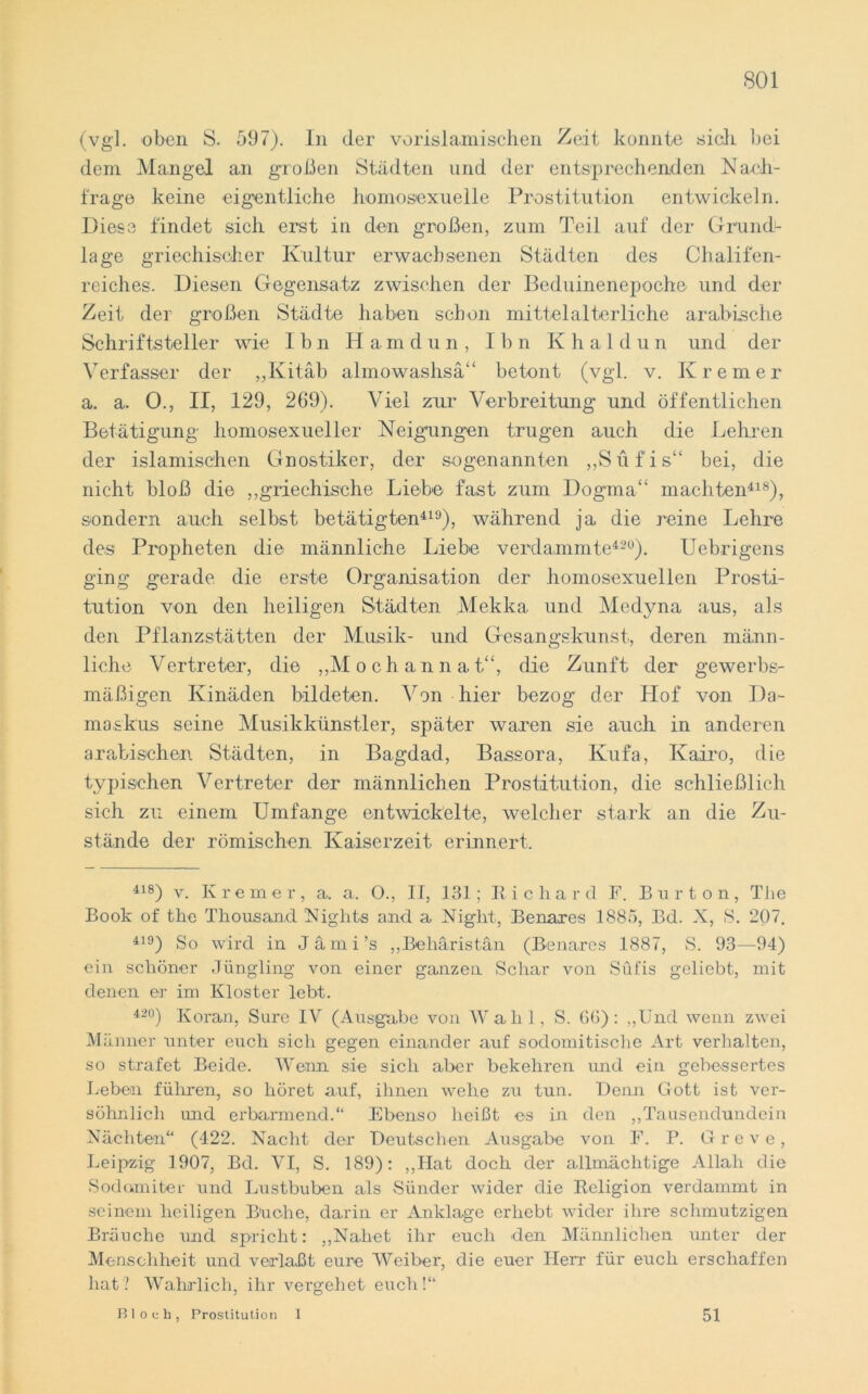 (vgl. oben S. 597). In der vor islamischen Zeit konnte sich hei dem Mangel an großen Städten und der entsprechenden Nach- frage keine eigentliche homosexuelle Prostitution entwickeln. Diese findet sieh erst in den großen, zum Teil auf der Grund- lage griechischer Kultur erwachsenen Städten des Chalifen- reiches. Diesen Gegensatz zwischen der Beduinenepoche und der Zeit der großen Städte haben schon mittelalterliche arabische Schriftsteller wie Ihn Hamdun, I b n K h a 1 d u n und der Verfasser der „Ivitäb almowashsä“ betont (vgl. v. Krem er a. a. 0., II, 129, 269). Viel zur Verbreitung und öffentlichen Betätigung homosexueller Neigungen trugen auch die Lehren der islamischen Gnostiker, der sogenannten „Suf'is“ bei, die nicht bloß die „griechische Liebe fast zum Dogma“ machten418), sondern auch selbst betätigten419), während ja die reine Lehre des Propheten die männliche Liebe verdammte420). Uebrigens ging gerade, die erste Organisation der homosexuellen Prosti- tution von den heiligen Städten Mekka und Medyna aus, als den Pflanzstätten der Musik- und Gesangskunst, deren männ- liche Vertreter, die „Moehannat“, die Zunft der gewerbs- mäßigen Kinäden bildeten. Von hier bezog der Hof von Da- maskus seine Musikkünstler, später waren sie auch in anderen arabischen Städten, in Bagdad, Bassora, Kufa, Kairo, die typischen Vertreter der männlichen Prostitution, die schließlich sich zu einem Umfange entwickelte, welcher stark an die Zu- stände der römischen Kaiserzeit erinnert. 418) v. Kremer, a. a. O., II, 131; Richard F. Bur ton, The Book of tbe Thousand Nights and a Night, Benares 1885, Bd. X, S. 207. 419) So wird in Jämi’s „Beliäristän (Benares 1887, S. 93—94) ein schöner Jüngling von einer ganzen Schar von Sufis geliebt, mit denen er im Kloster lebt. 420) Koran, Sure IV (Ausgabe von Wahl, S. 60): „Und wenn zwei M änner unter euch sich gegen einander auf sodomitische Art verhalten, so strafet Beide. Wenn sie sich aber bekehren und ein gebessertes Lebern führen, so höret auf, ihnen wehe zu tun. Denn Gott ist ver- söhnlich und erbarmend.“ Ebenso heißt es in den „Tausendundein Nächten“ (422. Nacht der Deutschen Ausgabe von F. P. Greve, Leipzig 1907, Bd. VI, S. 189): ,,IIat doch der allmächtige Allah die Sodc.miter und Lustbuben als Sünder wider die Religion verdammt in seinem heiligen Buche, darin er Anklage erhebt wider ihre schmutzigen Bräuche und spricht: „Nahet ihr euch den Männlichen unter der Menschheit und verlaßt eure Weiber, die euer Herr für euch erschaffen hat? Wahrlich, ihr vergehet euch!“ Bloch, Prostitution 1 51