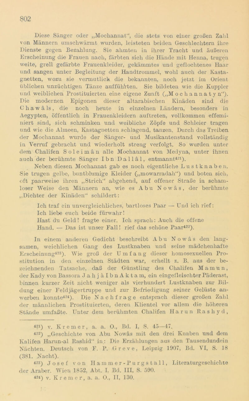 Diese Sänger oder „Mochannat“, die stets von einer großen Zahl von Männern umschwärmt wurden, leisteten beiden Geschlechtern ihre Dienste gegen Bezahlung. Sie ahmten in ihrer Tracht und äußeren Erscheinung die Frauen nach, färbten sich die Hände mit Henna, trugen weite, grell gefärbte Frauenkleider, gekämmtes und geflochtenes Haar und sangen unter Begleitung der Handtrommel, wohl auch der Kasta- gnetten, wozu sie vermutlick die bekannten, noch jetzt im Orient üblichen unzüchtigen Tänze auffütrrten. Sie bildeten wie die Kuppler und weiblichen Prostituierten eine eigene Zunft („M ocliannaty n“). Die modernen Epigonen dieser altarabischen Ivinäden sind die Chawäls, die noch heute in einzelnen Ländern, besonders in Aegypten, öffentlich in Frauenkleidern auftreten, vollkommen effemi- niert sind, sich schminken und weibliche Zöpfe und Schleier tragen und wie die Almeen, Kastagnetten schlagend, tanzen. Durch das Treiben der Mochannat wurde der Sänger- und Musikantenstand vollständig in Verruf gebracht und wiederholt streng verfolgt. So wurden unter dem Chalifen Soleimän alle Mochannat von Medyna, unter ihnen auch der berühmte Sänger Ihn Dalläl, entmannt421). Neben diesen Mochannat gab es noch eigentliche Lustknaben. Sie trugen gelbe, buntblumige Kleider („mowarradali“) und boten sich, oft paarweise ihren ,,Strich“ abgehend, auf offener Straße in scham- loser Weise den Männern an, wie es Abu No was, der berühmte ,,Dichter der Ivinäden“ schildert: Ich traf ein unvergleichliches, bartloses Paar — Und ich rief: Ich liebe euch beide fürwahr! Hast du Geld? fragte einer. Ich sprach: Auch die offene Hand. — Das ist unser Fall! rief das schöne Paar422). In einem anderen Gedicht beschreibt Abu No was den lang- samen, weichlichen Gang des Lustknaben und seine mädchenhafte Erscheinung423). Wie groß der Umfang dieser homosexuellen Pro- stitution in den einzelnen Städten war, erhellt z. B. aus der be- zeichnenden Tatsache, daß der Günstling des Chalifen Mamun, der Kady von Bassora JalijälbnAktam, ein eingefleischter Päderast, binnen kurzer Zeit nicht weniger als vierhundert Lustknaben zur Bil- dung einer Feldjägertruppe und zur Befriedigung seiner Gelüste an- werben konnte424). Die Nachfrage entspiach dieser großen Zahl der männlichen Prostituierten, deren Klientel vor allem die höheren Stände umfaßte. Unter dem berühmten Chalifen Harun Rasli yd, 421) v. Kremer, a. a. 0., Bd. I, S. 45—47. 422) ,,Geschichte von Abu Nowäs mit den drei Knaben und dem Kalifen Harun-al Rasliid“ in: Die Erzählungen aus den Tausendundein Nächten. Deutsch von F. P. Greve, Leipzig 1907, Bd. VI, S. 18 (381. Nacht). 423) Josef von Hammer-Pur gställ, Literaturgeschichte der Araber. Wien 1852, Abt. I. Bd. III, S. 590. 424) v. Kremer, a. a. 0., II, 130.