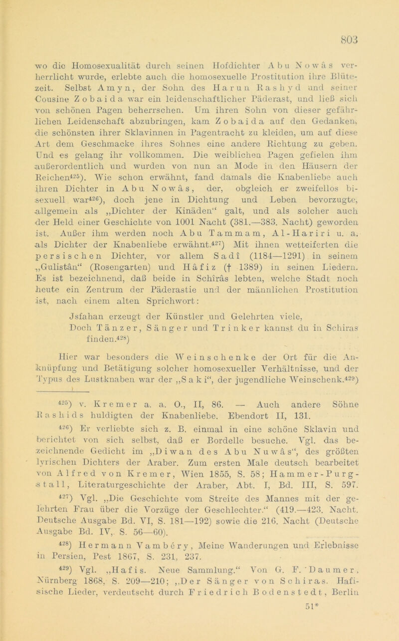 wo die Homosexualität durch seinen Hofdichter A b u N o w ä s ver- herrlicht wurde, erlebte auch die homosexuelle Prostitution ihre Blüte- zeit. Selbst Amyn, der Sohn des Harun Rash v d und seiner Cousine Zobaida war ein leidenschaftlicher Päderast, und ließ sich von schönen Pagen beherrschen. Um ihren Sohn von dieser gefähr- lichen Leidenschaft abzubringen, kam Zobaida auf den Gedanken, die schönsten ihrer Sklavinnen in Pagentracht zu kleiden, um auf diese Art dem Geschmacke ihres Sohnes eine andere Richtung zu geben. Und es gelang ihr vollkommen. Die weiblichen Pagen gefielen ihm außerordentlich und wurden von nun an Mode in den Häusern der Reichen425). Wie schon erwähnt, fand damals die Knabenliebe auch Ihren Dichter in Abu N o w ä s, der, obgleich er zweifellos bi- sexuell war426), doch jene in Dichtung und Leben bevorzugte, allgemein als „Dichter der Kinäden“ galt, und als solcher auch der Held einer Geschichte von 1001 Nacht (381.—383. Nacht) geworden ist. Außer ihm werden noch Abu Tammam, Al-Hariri u. a. als Dichter der Knabenliebe erwähnt 427) Mit ihnen wetteiferten die persischen Dichter, vor allem Sadi (1184—1291) in seinem .„Gulistän“ (Rosengarten) und Häfiz (f 1389) in seinen Liedern. Es ist bezeichnend, daß beide in Schiräs lebten, welche Stadt noch heute ein Zentrum der Päderastie und der männlichen Prostitution .ist, nach einem alten Sprichwort: Jsfahan erzeugt der Künstler und Gelehrten viele, Doch Tänzer, Sänger und Trinker kannst du in Schiras finden.428) Hier war besonders die W einschenke der Ort für die An- knüpfung und Betätigung solcher homosexueller Verhältnisse, und der Typus des Lustknaben war der „Saki“, der jugendliche Weinschenk.429) 425) v. Ivremer a. a. 0., II, 86. — Auch andere Söhne R a s h i d s huldigten der Knabenliebe. Ebendort II, 131. 426) Er verliebte sich z. B. einmal in eine schöne Sklavin und berichtet von sich selbst, daß er Bordelle besuche. Vgl. das be- zeichnende Gedicht im „Diwan des Abu Nuwäs“, des größten lyrischen Dichters der Araber. Zum ersten Male deutsch bearbeitet von Alfred von Krem er, Wien 1855, S. 58; Hammer-Purg- stall, Literaturgeschichte der Araber, Abt. I, Bd. III, S. 597. *2?) Ygl. „Die Geschichte vom Streite des Mannes mit der ge- lehrten Frau über die Vorzüge der Geschlechter.“ (419.—423. Nacht. Deutsche Ausgabe Bd. VI, S. 181—192) sowie die 216. Nacht (Deutsche Ausgabe Bd. IV,. S. 56—60). 428) Hermann Vambery, Meine Wanderungen und Erlebnisse in Persien, Pest 1867, S. 231, 237. *29) Ygl. „h a f [ s> Neue Sammlung.“ Von G. F. ' D a u m e r , Nürnberg 1868, S. 209—210; „Der Sänger von Schiras. Hafi- sische Lieder, verdeutscht durch Friedrich Bodenstedt, Berlin 51*