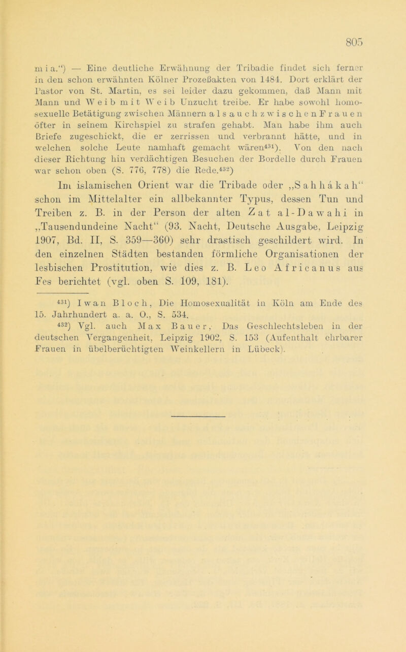 m i a.“) — Eine deutliche Erwähnung der Tribadie findet sicli ferner in den schon erwähnten Kölner Prozeßakten von 1481. Dort erklärt der Pastor von St. Martin, es sei leider dazu gekommen, daß Mann mit Mann und Weib mit Weib Unzucht treibe. Er habe sowohl homo- sexuelle Betätigung zwischen Männern alsauchzwischenF rauen öfter in seinem Kirchspiel zu strafen gehabt. Man habe ihm auch Briefe zugeschickt, die er zerrissen und verbrannt hätte, und in welchen solche Leute namhaft gemacht wären431). Von den nach dieser Richtung hin verdächtigen Besuchen der Bordelle durch Frauen war schon oben (S. 776, 778) die Rede.432) Im islamischen Orient war die Tribade oder „Sah hak ah“ schon im Mittelalter ein allbekannter Typus, dessen Tun und Treiben z. B. in der Person der alten Zat al-Dawahi in „Tausendundeine Nacht“ (93. Nacht, Deutsche Ausgabe, Leipzig 1907, Bd. II, S. 359—360) sehr drastisch geschildert wird. In den einzelnen Städten bestanden förmliche Organisationen der lesbischen Prostitution, wie dies z. B. Leo Africanus aus Fes berichtet (vgl. oben S. 109, 181). 431) Iwan Bloch, Die Homosexualität in Köln am Ende des 15. Jahrhundert a. a. O., S. 534. 432) Vgl. auch Max Bauer,- Das Geschlechtsleben in der deutschen Vergangenheit. Leipzig 1902. S. 153 (Aufenthalt ehrbarer Frauen in übelberüchtigten Weinkellern in Lübeck).