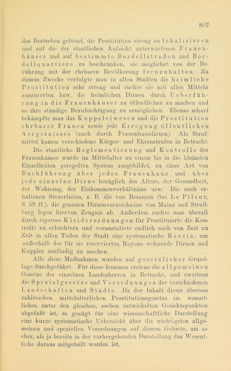 Jas Bestreben geltend, die Prostitution streng zu lokalisieren und auf die der staatlichen Aufsicht unterworfenen Frauen- häuser und auf bestimmte Bordellstraßen und Bor- de 11 q u a r t i e r e zu beschränken, sie möglichst von der Be- rührung mit der ehrbaren Bevölkerung fernzuhalten. Zu diesem Zwecke verfolgte man in allen Städten die heimliche Prostitution sehr streng und suchte sie mit allen Mitteln auszurotten bzw. die heimlichen Dirnen durch Ueberfüh- r u n g in die Frauenhäuser zu öffentlichen zu machen und so ihre ständige Beaufsichtigung zu ermöglichen. Ebenso scharf bekämpfte man das Kuppeleiwesen und die Prostitution ehrbarer Frauen sowie jede Erregung öffentlichen Aergernisses (auch durch Frauenhausdirnen). Als Straf- mittel kamen verschiedene Körper- und Ehrenstrafen in Betracht. Die staatliche Reglementierung und Kontrolle der Frauenhäuser wurde im Mittelalter zu einem bis in die kleinsten Einzelheiten geregelten System ausgebildet, zu einer Art von B u c hführu ng über jedes Frauenhaus und über jede einzelne Dirne bezüglich des Alters, der Gesundheit, der Wohnung, der Einkommenverhältnisse usw. Die noch er- haltenen Steuerlisten, z. B. die von Besan<jon (bei Le P i 1 e u r, S. 59 ff.), die genauen Dirnenverzeichnisse von Mainz und Straß- burg legen hiervon Zeugnis ab. Außerdem suchte man überall durch rigorose Kleiderordnungen für Prostituierte die Kon-, trolle zu erleichtern und veranstaltete endlich noch von Zeit zu Zeit in allen Teilen der Stadt eine sjT-stematische Razzia, um außerhalb des für sie reservierten Rayons wohnende Dirnen und Kuppler ausfindig zu machen. Alle diese Maßnahmen wurden auf gesetzlicher Grund- lage durchgeführt. Für diese kommen erstens die allgemeinen Gesetze der einzelnen Landesherren in Betracht, und zweitens die Spezi algesetze und V e r o r dnunge n der verschiedenen Landschaften und Städte. Da der Inhalt dieser überaus zahlreichen mittelalterlichen Prostitutionsgesetze im wesent- lichen unter den gleichen, soeben entwickelten Gesichtspunkten abgefaßt ist, so genügt für eine wissenschaftliche Darstellung eine kurze systematische Uebersicht über die wichtigsten allge- meinen und speziellen Verordnungen auf diesem Gebiete, um so eher, als ja bereits in der vorhergehenden Darstellung das Wesent- liche daraus mitgeteilt worden ist.