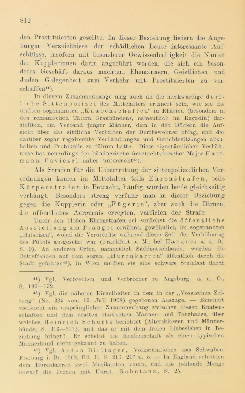 den Prostituierten gesellte. In dieser Beziehung liefern die Augs- burger erzeiclmisse der schädlichen Leute interessante Auf- schlüsse, insofern mit besonderer Gewissenhaftigkeit die Namen der Kupplerinnen darin angeführt werden, die sich ein beson- deres Geschäft daraus machten, Ehemännern, Geistlichen und Juden Gelegenheit zum Verkehr mit Prostituierten zu ver- schaffen44). In diesem Zusammenhänge mag auch an die merkwürdige dörf- liche S i 11 e n p o 1 i z e i des Mittelalters erinnert sein, wie sie die uralten sogenannten „Knabenschaften“ in Rhätien (besonders in den romanischen Tälern Graubündens, namentlich im Engadin) dar- stellten, ein Verband junger Männer, dem in den Dörfern die Auf- sicht über das sittliche Verhalten der Dorfbewohner oblag, und der darüber sogar regelrechte Verhandlungen und Gerichtssitzungen abzu- halten und Protokolle zu führen hatte. Diese eigentümlichen Verhält- nisse hat neuerdings der bündnerische Geschichtsforscher Major Hart- mann Caviezel näher untersucht45). Als Strafen für die Uebertretimg der sittenpolizeilichen Ver- ordnungen kamen im Mittelalter teils Ehrenstrafen, teils Körperstrafen in Betracht, häufig wurden beide gleichzeitig verhängt. Besonders streng verfuhr man in dieser Beziehung gegen die Kupplerin oder „Fügerin“, aber auch die Dirnen, die öffentliches Aergernis erregten, verfielen der Strafe. Unter den bloßen Ehrenstrafen sei zunächst die öffentliche Ausstellung am Pranger erwähnt, gewöhnlich im sogenannten „Halseisen“, wobei die Verurteilte während dieser Zeit der Verhöhnung des Pöbels ausgesetzt war (Frankfurt o,. M., bei Hanauer a. a. 0., S. 9). An anderen Orten, namentlich Süddeutschlands, wurden die Betreffenden auf dem sogen. „Hurenkarren“ öffentlich durch die Stadt gefahren46), in Wien mußten sie eine schwere Steinlast durch 44) Vgl. Verbrechen und Verbrecher zu Augsburg, a. a. O., S. 190—192. 45) Vgl. die näheren Einzelheiten in dem in der „Vossischen Zei- tung“ (Nr. 335 vom 19. Juli 1908) gegebenen Auszuge. — Existiert vielleicht ein ursprünglicher Zusammenhang zwischen diesen Knaben- schaften und dem uralten rhätischen Männer- und Tanzhause, über welches Heinrich Schürt z berichtet (Altersklassen und Männer- bünde, S. 316—317), und das er mit dem freien Liebesieben in Be- ziehung bringt? Er scheint die Knabenschaft als einen typischen Männerbund nicht gekannt zu haben. 46) Vgl. Anton Birlinger, Volkstümliches aus Schwaben, Freiburg i. Br. 1862, Bd. II, S. 216, 217 *ll. ö. — In England schritten dem Hurenkarren zwei Musikanten voran, und die johlende Menge