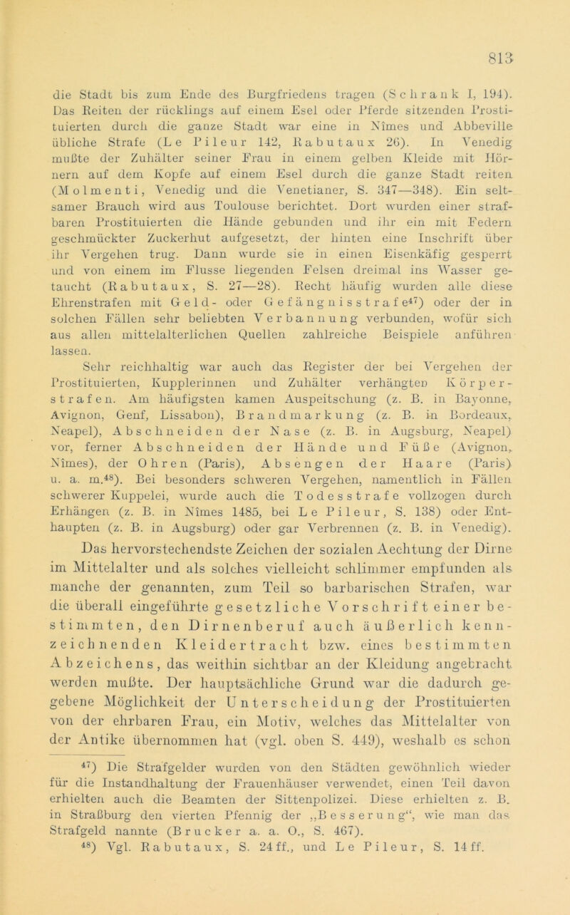 die Stadt bis zum Ende des Burgfriedens tragen (Schrank I, 194). Das Beiten der rücklings auf einem Esel oder Pferde sitzenden Prosti- tuierten durch die ganze Stadt war eine in Nimes und Abbeville übliche Strafe (Le Pileur 142, Babutaux 26). In Venedig mußte der Zuhälter seiner Erau in einem gelben Kleide mit Hör- nern auf dem Kopfe auf einem Esel durch die ganze Stadt reiten (Molmenti, Venedig und die Venetianer, S. 347—348). Ein selt- samer Brauch wird aus Toulouse berichtet. Dort wurden einer straf- baren Prostituierten die Hände gebunden und ihr ein mit Federn geschmückter Zuckerhut aufgesetzt, der hinten eine Inschrift über ihr Vergehen trug. Dann wurde sie in einen Eisenkäfig gesperrt und von einem im Flusse liegenden Felsen dreimal ins Wasser ge- taucht (Babutaux, S. 27—28). Becht häufig wurden alle diese Ehrenstrafen mit Geld- oder Gefängnisstraf e47) oder der in solchen Fällen sehr beliebten Verbannung verbunden, wofür sich aus allen mittelalterlichen Quellen zahlreiche Beispiele anführen lassen. Sehr reichhaltig war auch das Begister der bei Vergehen der Prostituierten, Kupplerinnen und Zuhälter verhängten Körper- strafen. Am häufigsten kamen Auspeitschung (z. B. in Bayonne, Avignon, Genf, Lissabon), Brandmarkung (z. B. in Bordeaux, Neapel), Abschneiden der Nase (z. B. in Augsburg, Neapel) vor, ferner Abschneiden der Hände und Füße (Avignon,. Nimes), der Ohren (Paris), Absengen der Haare (Paris) u. a. m.48). Bei besonders schweren Vergehen, namentlich in Fällen schwerer Kuppelei, wurde auch die Todesstrafe vollzogen durch Erhängen (z. B. in Nimes 1485, bei Le Pileur, S. 138) oder Ent- haupten (z. B. in Augsburg) oder gar Verbrennen (z. B. in Venedig). Das hervorstechendste Zeichen der sozialen Aechtung der Dirne im Mittelalter und als solches vielleicht schlimmer empfunden als manche der genannten, zum Teil so barbarischen Strafen, war die überall eingeführte gesetzliche Vorschrift einer be- stimmten, den Dirnenberuf auch äußerlich kenn- zeichnenden Kleidertracht bzw. eines bestimmten Abzeichens, das weithin sichtbar an der Kleidung angebracht werden mußte. Der hauptsächliche Grund war die dadurch ge- gebene Möglichkeit der Unterscheidung der Prostituierten von der ehrbaren Frau, ein Motiv, welches das Mittelalter von der Antike übernommen hat (vgl. oben S. 449), weshalb es schon 47) Die Strafgelder wurden von den Städten gewöhnlich wieder für die Instandhaltung der Frauenhäuser verwendet, einen Teil davon erhielten auch die Beamten der Sittenpolizei. Diese erhielten z. B. in Straßburg den vierten Pfennig der „Besserung“, wie man das Strafgeld nannte (Brücker a. a. O., S. 467). 48) Vgl. Babutaux, S. 24 ff., und Le Pileur, S. 14 ff.