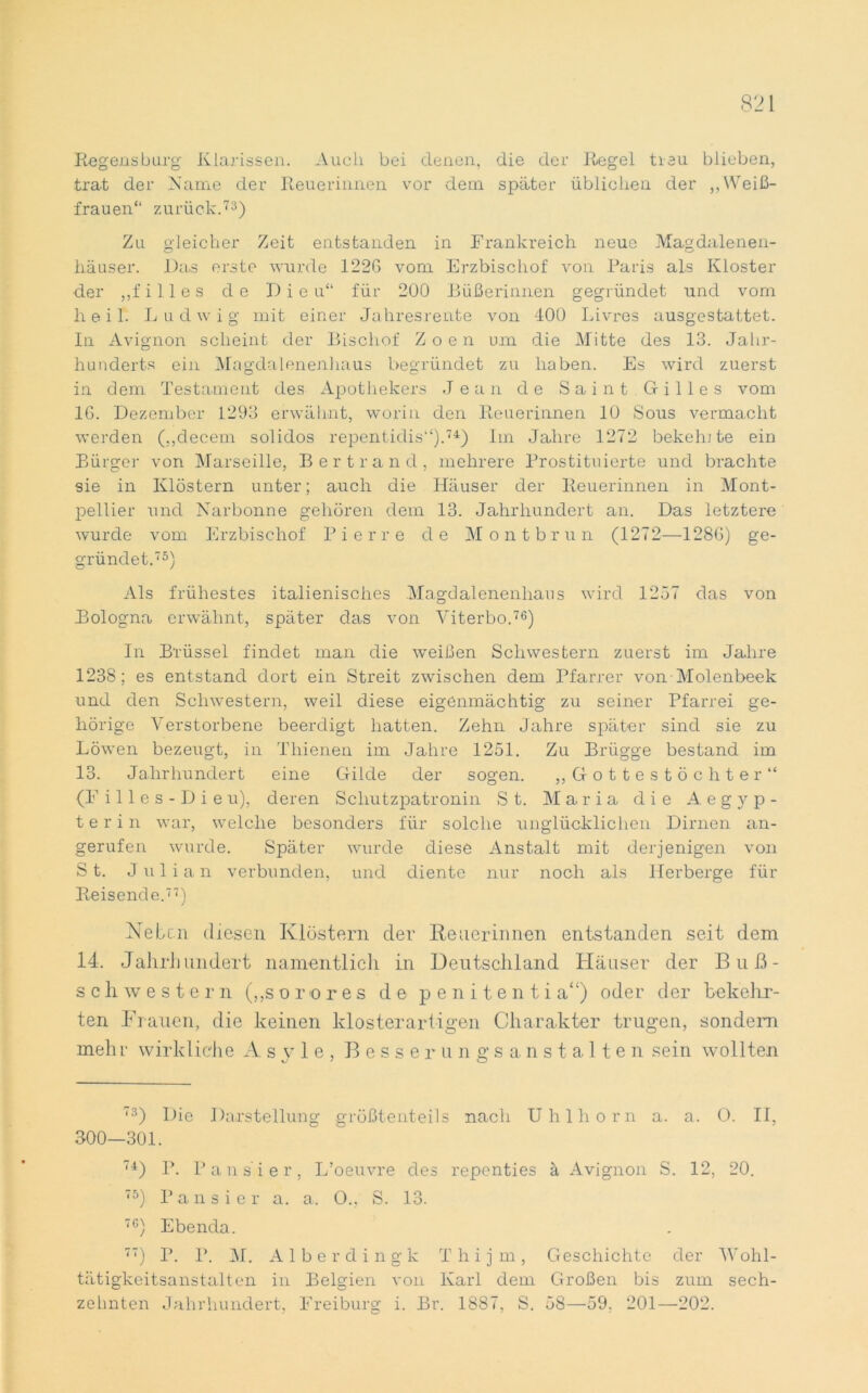 Regensbarg Klarissen. Auch bei denen, die der Regel treu blieben, trat der Name der Reuerinnen vor dem später üblichen der ,, Weiß- frauen“ zurück.73) Zu gleicher Zeit entstanden in Frankreich neue Magdalenen- hausen. Das erste wurde 122G vom Erzbischof von Paris als Kloster der ,,f i 11 e s de Die u“ für 200 Büßerinnen gegründet und vom heil. Ludwig mit einer Jahresrente von 400 Livres ausgestattet. In Avignon scheint der Bischof Zoen um die Mitte des 13. Jahr- hunderts ein Magdalenenhaus begründet zu haben. Es wird zuerst in dem Testament des Apothekers Jean de Saint Gilles vom IG. Dezember 1293 erwähnt, worin den Reuerinnen 10 Sous vermacht werden (,,decem solidos repentidis“).74) Im Jahre 1272 bekelu te ein Bürger von Marseille, Bert r and, mehrere Prostituierte und brachte sie in Klöstern unter; auch die Häuser der Reuerinnen in Mont- pellier und Narbonne gehören dem 13. Jahrhundert an. Das letztere wurde vom Erzbischof Pierre de Montbrun (1272—1286) ge- gründet.75) Als frühestes italienisches Magdalenenhaus wird 1257 das von Bologna erwähnt, später das von Viterbo.76) In Brüssel findet man die weißen Schwestern zuerst im Jahre 1238; es entstand dort ein Streit zwischen dem Pfarrer von Molenbeek und den Schwestern, weil diese eigenmächtig zu seiner Pfarrei ge- hörige Verstorbene beerdigt hatten. Zehn Jahre später sind sie zu Löwen bezeugt, in Thienen im Jahre 1251. Zu Brügge bestand im 13. Jahrhundert eine Gilde der sogen. ,, Gottestöchter“ (F i 11 e s - D i e u), deren Schutzpatronin St. Maria die Aegyp- t e r i n war, welche besonders für solche unglücklichen Dirnen an- gerufen wurde. Später wurde diese Anstalt mit derjenigen von St. Julian verbunden, und diente nur noch als Herberge für Reisende.77) Neben diesen Klöstern der Heuer innen entstanden seit dem 14. Jahrhundert namentlich in Deutschland Häuser der Buß- schwestern („sorores de p e n i t e n t i a“) oder der bekehr- ten Frauen, die keinen klosterartigen Charakter trugen, sondern mehr wirkliche Asyle, Besserungsanstalten sein wollten 73) Die Darstellung größtenteils nach Uhlhorn a. a. O. II, 300—301. 74) P. Pausier, L’oeuvre des repenties ä Avignon S. 12, 20. 75) Pausier a. a. O., S. 13. 7C) Ebenda. 77) P. P. M. Alberdingk Thijm, Geschichte der Wohl- tätigkeitsanstalten in Belgien von Karl dem Großen bis zum sech-