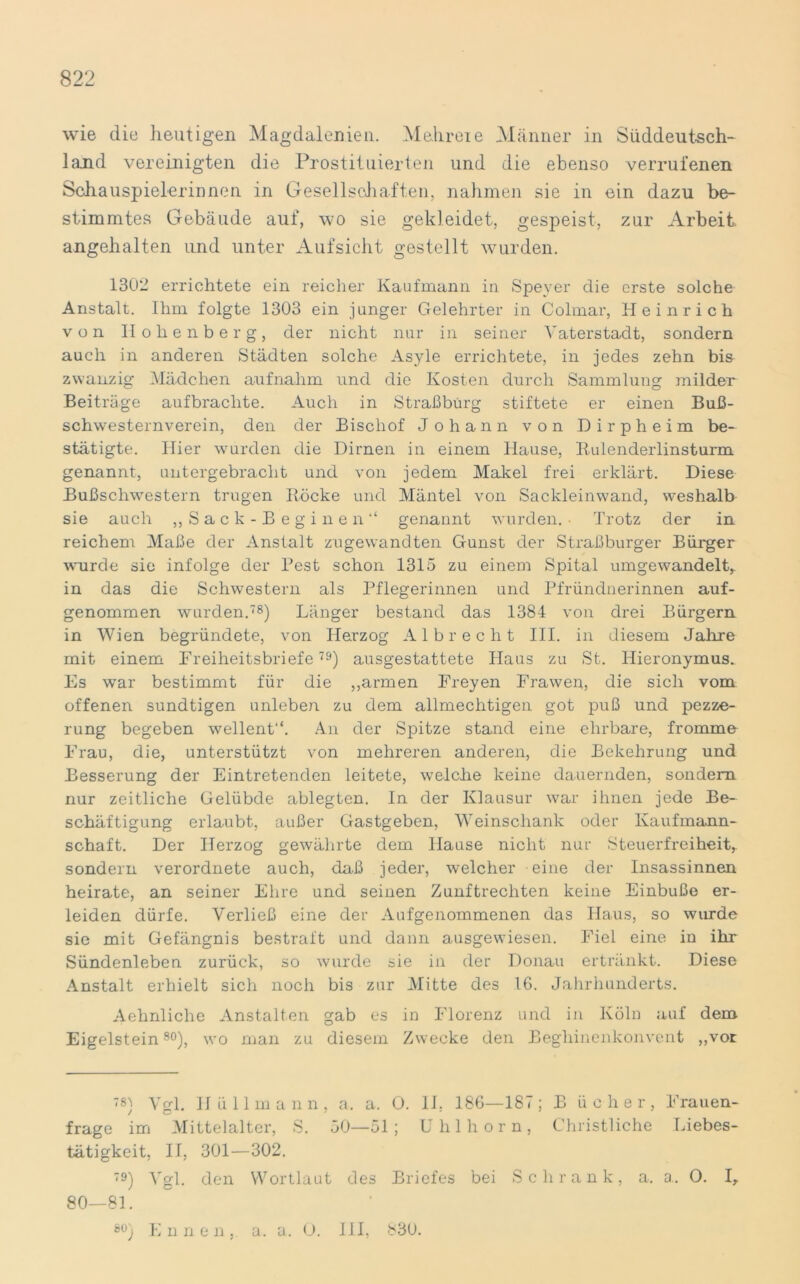 wie die heutigen Magdalenien. Mehreie Männer in Süddeutsch- land vereinigten die Prostituierten und die ebenso verrufenen Schauspielerinnen in Gesellschaften, nahmen sie in ein dazu be- stimmtes Gebäude auf, wo sie gekleidet, gespeist, zur Arbeit, angehalten und unter Aufsicht gestellt wurden. 1302 errichtete ein reicher Kaufmann in Speyer die erste solche Anstalt. Ihm folgte 1303 ein junger Gelehrter in Colmar, Heinrich von Hohenberg, der nicht nur in seiner Vaterstadt, sondern auch in anderen Städten solche Asyle errichtete, in jedes zehn bis zwanzig Mädchen aufnahm und die Kosten durch Sammlung milder Beiträge aufbrachte. Auch in Straßbürg stiftete er einen Buß- schwesternverein, den der Bischof Johann von Dirpheim be- stätigte. Hier wurden die Dirnen in einem Hause, Rulenderlinsturm genannt, untergebracht und von jedem Makel frei erklärt. Diese Bußschwestern trugen Röcke und Mäntel von Sackleinwand, weshalb sie auch „Sack-Beginen“ genannt wurden. • Trotz der in reichem Maße der Anstalt zugewandten Gunst der Straßburger Bürger wurde sie infolge der Pest schon 1315 zu einem Spital umgewandelt, in das die Schwestern als Pflegerinnen und Pfründnerinnen auf- genommen wurden.78) Länger bestand das 1384 von drei Bürgern in Wien begründete, von Herzog Al brecht III. in diesem Jahre mit einem Freiheitsbriefe79) ausgestattete Haus zu St. Hieronymus., Es war bestimmt für die „armen Freyen Frawen, die sich vom offenen sundtigen unleben zu dem allmechtigen got puß und pezze- rung begeben wellent“. An der Spitze stand eine ehrbare, fromme Frau, die, unterstützt von mehreren anderen, die Bekehrung und Besserung der Eintretenden leitete, welche keine dauernden, sondern nur zeitliche Gelübde ablegten. In der Klausur war ihnen jede Be- schäftigung erlaubt, außer Gastgeben, Weinscliank oder Kaufmann- schaft. Der Herzog gewährte dem Hause nicht nur Steuerfreiheit, sondern verordnete auch, daß jeder, welcher eine der Insassinnen heirate, an seiner Ehre und seinen Zunftrechten keine Einbuße er- leiden dürfe. Verließ eine der Aufgenommenen das Haus, so wurde sie mit Gefängnis bestraft und dann ausgewiesen. Fiel eine in ihr Sündenleben zurück, so wurde sie in der Donau ertränkt. Diese Anstalt erhielt sich noch bis zur Mitte des 16. Jahrhunderts. Aehnliche Anstalten gab es in Florenz und in Köln auf dem Eigelstein80), wo man zu diesem Zwecke den Beghincnkonvent „vor 78) Vgl. Hüllmann, a. a, 0. 11. 186—18< ; B iicher, Frauen- frage im Mittelalter, S. 50—51 ; Uhlhorn, Christliche Liebes- tätigkeit, II, 301—302. 79) Vgl. den Wortlaut des Briefes bei Schrank, a. a. O. I, 80—81. 80) E n n e n . a. a. 0. III, 830.