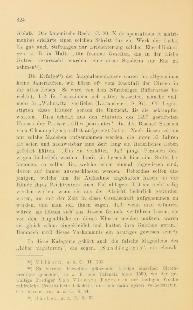 Ablaß. Das kanonische Recht (C. 20, X de sponsalibus et inatri- moniis) erklärte einen solchen Schritt für ein Werk der Liebe. Es gab a uch. Stiftungen zur Erleichterung solcher Eheschließun- gen, z. B in Halle ,,für fromme Gesellen, die in der Liehe Gottes verursacht würden, eine arme Sünderin zur Ehe zu nehmen84)/' Die Erfolge85) der Magdalenenhäuser waren im allgemeinen keine dauerhaften, wir hören oft vom Rückfall der Dirnen in ihr altes Leben. So wird von dem Nürnberger Büßerhause be- richtet, daß die Insassinnen sich selten besserten, manche viel- mehr in „Wahnwitz*' verfielen (Lammert, S. 97). Oft begün- stigten diese Häuser gerade die Unzucht, die sie bekämpfen wollten. Dies erhellt aus den Statuten des 1497 gestifteten Hauses der Pariser „filles penitentes“, die der Bischof Simon von Champigny selbst aufgesetzt hatte. Nach diesen sollten nur solche Mädchen auf genommen werden, die unter 30 Jahren alt seien und nachweisbar eine Zeit lang ein liederliches Leben geführt hätten. „Um zu verhüten, daß junge Personen des- wegen liederlich werden, damit sie hernach hier eine Stelle be- kommen, so sollen die, welche schon einmal abgewiesen sind, davon auf immer ausgeschlossen werden. Ueberdies sollen die- jenigen, welche um die Aufnahme angehalten haben, in die Hände ihres Beichtvaters einen Eid ablegen, daß sie nicht selig werden wollen, wenn sie aus der Absicht liederlich geworden wären, um mit der Zeit in diese Gesellschaft auf genommen zu weiden, und man soll ihnen sagen, daß, wenn man erfahren würde, sie hätten sich aus diesem Grunde verführen lassen, sie von dem Augenblicke an dieses Kloster meiden müßten, wären sie gleich schon eingekleidet und hätten ihre Gelübde getan.“ Demnach, muß dieses Vorkommnis ein häufiges gewesen sein86). In diese Kategorie gehört auch die falsche Magdalena des „.Liber vagatorum“, die sogen. „Sun df egerin, ein eharak- 84) Uhlhorn, a. a. O. II, 303. 85) Es werden bisweilen glänzende Erfolge einzelner Sitten- prediger gemeldet, so z. B. aus Valencia anno 1390, wo der ge- waltige Prediger San V i c e n t e F e r r e r in der heiligen V oche zahlreiche Prostituierte bekehrte, die sich dann später verheirateten. Carboneres, a. a. 0. S. 44. S6) B ii eher, a. a. 0., S. 32.