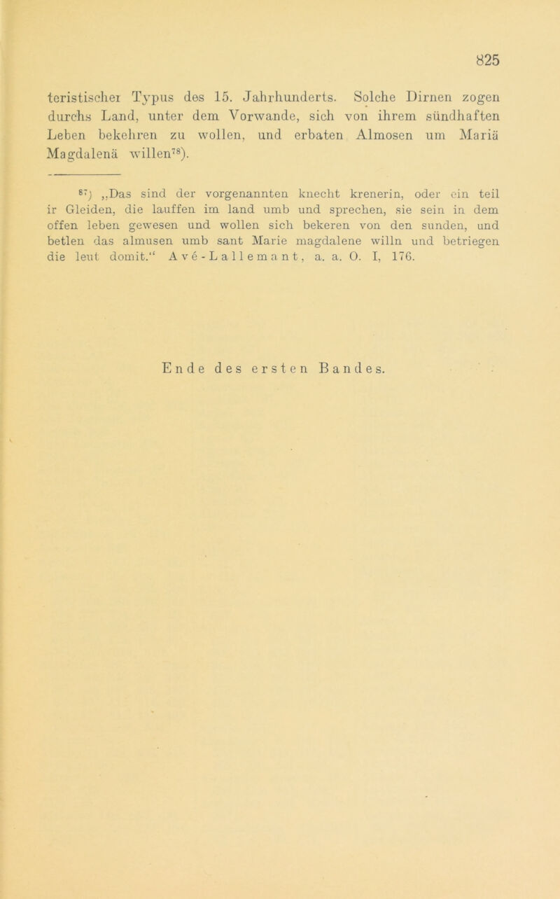 teristischer Typus des 15. Jahrhunderts. Solche Dirnen zogen durchs Land, unter dem Vorwände, sich von ihrem sündhaften Leben bekehren zu wollen, und erbaten Almosen um Mariä Magdalenä willen78). 87j ,.Das sind der vorgenannten knecht krenerin, oder ein teil ir Gleiden, die lauffen im land umb und sprechen, sie sein in dem offen leben gewesen und wollen sich bekeren von den sunden, und betlen das almusen umb sant Marie magdalene willn und betriegen die leut domit.“ Ave-Lallemant, a. a. O. I, 176. Ende des ersten Bandes.