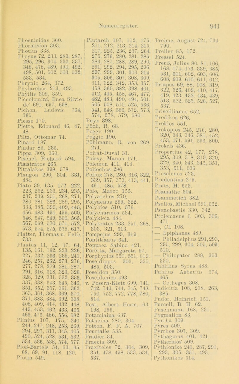 Phoenicidas 360. Phormision 303. Photius 33 8. Pliryne 72, 233, 283, 287, 295. 296, 304. 332, 33/, 348, 478. 489. 190, 492; 498. 501, 502. o03, 532, 533, 534. Phrynio 264, 3 <2. Phvlarchos 213, 493. Phyllis 309, 359. Piccolomini, Enea Silvio de’ 691, 697, 698. Pich on, Ludovic 764, 765. Piesse 170. Piette, Edouard 46, 47, 48. Piltz. Ottomar 74. Pinard 187. Pindar 85, 235. Pippa 309, 360. Pisahel, Richard 594. Pisistratos 265. Pittalakos 398, 578. Plangon 290, 304, 331, 484. Plato 39. 135, 172, 222, 223, 232, 233, 234, 235, 237, 239, 251, 268, 271, 280, 281. 286, 289, 295, 333. 385, 399, 409, 445, 456. 483, 494. 499, 500, 546. 547, 549, 560, 565, 567. 569, 570, 571, 572, 573, 574. 575, 579, 617. Platter. Thomas u. Felix 733. Plautus 11. 12, 17, 64, 135. 161. 162, 223, 226| 227, 232, 236, 239, 241, 246. 257, 262, 273, 276, 277, 278, 279, 281, 287, 291. 316. 318. .323, 326. 328, 329, 331, 332; 333i 337, 338, 343, 345, 346, 351. 352, 357. 361, 362, 363, 364, 368, 369, 370, 371, 383, 384, 392, 398, 408. 409, 414, 432, 448, 449, 453. 462, 463, 465, 466, 476, 486, 556, 582. Pünius 107, 175,’ 240, 244, 247, 248, 253, 269. 294, 297, 311, 345, 405, 490, 524, 528, 531, 532, 534, 536, 538, 574, 577. Ploß-Bartels 54, 63, 65, 68, 69. 91, 118, 120. Plotin 549. Plutarcli 107, 112. 175, 211, 212, 213, 214, 215. 217. 225. 236, 237, 264, 275, 276, 280, 281, 285, 286, 287, 288, 289, 290, 291, 292, 294, 295, 296. 297, 299, 301, 303, 304. 305, 306, 307. 308,' 309', 311, 322, 342, 353, 357; 358, 360, 382, 398, 401, 412, 445, 458, 46 <, 477, 482, 483, 490, 494, 501, 505, 508, 510, 525, 536, 541, 546, 566, 572, 573, 574, 578, 579, 580. Pnyx 398. Pöch, R. 6S. Pogge 190. roggio 190. Pöhlmann, R, von 269, 271. Poirat-Duval 31. Poissy, Manon 171. Polemon 411, 414. Poliochos 286. Pollux 278. 280, 316, 322, 339, 357. 373, 413, 441, 461, 485, 578. Polo, Marco 155. Polyarclros 270. Polyaenus 299, 322. Polybios 510, 576. Polycharmos 534. Polykleia 484. Polykratcs 233, 251, 268, 303, 321, 513. Pompejus 299, 319. Pontitianus 641. Poppaea Sabina 421. Poretta, Margareta 97. Porphyrios 550, 551, 619. Poseiclippos 303, 330. 485, 503. Poseidon 350. Poseidonios 493. v. Posern-Klett 699, 741, 742, 743, 744, 745, 748, 750, 752, 772, 778. 780, 814. Post, Albert Herrn. 63, 198, 199. Potamiaina 637. Potheina 280, 304. Potton, F. F. A. 707. Pourtales 535. rradier 34. Praecia 309. Praxiteles 72, 304, 309. 351, 478. 498. 533, 534! 537. Preime, August 724, 734, 790. Preller 85, 172. Pressei 524. Preuß, Julius 80, 81, 106, 168, 174, 176. 339, 385, 531, 601, 602. 603, 606, 608, 609, 610, 611, 612. Priapus 69, 88, 108, 319, 322, 326, 409. 410, 417, 419, 423, 432. 434i 439, 513, 522, 525. 526; 527, 537. Priscillianus 652. Prodikos 626. Proklos 551. Trokopios 245, 276, 280, 320, 343, 346, 381, 452. 453, 471, 591. 596, 800. Prokris 436. Propertius 42. 177, 278, 295, 309, 318, 319, 320, 329, 340, 343. 345, 351, 353, 511, 536. Proselenos 523. Prudentius 279. Trutz, H. 653. Psamathe 304. Psammetich 382. Psellos, Michael 591,652. Psenobastis 330, 342. Ptolemaeus I. 303, 306, 471. —, CI. 108. — Epiphanes 489. — Philadelphus 291,293, 295, 299, 304, 305. 509, 510. — Philopator 288, 303, 330. Publilius Svrus 488. Publius Aebutius 374, 465. — Cetliegus 308. Puclicitia 108, 238, 263, 385. Pudor, Heinrich 151. Purcell, B. H. 62. Puschmann 168, 231. Pvgmalion 83. Pyrrha 309. Pyres 509. Pyrrlios 307, 309. Pythagoras 401, 421. Pytliermos' 509. Pvthionike 241, 287. 291, '293, 305, 351, 493. i Pythonikos 514.