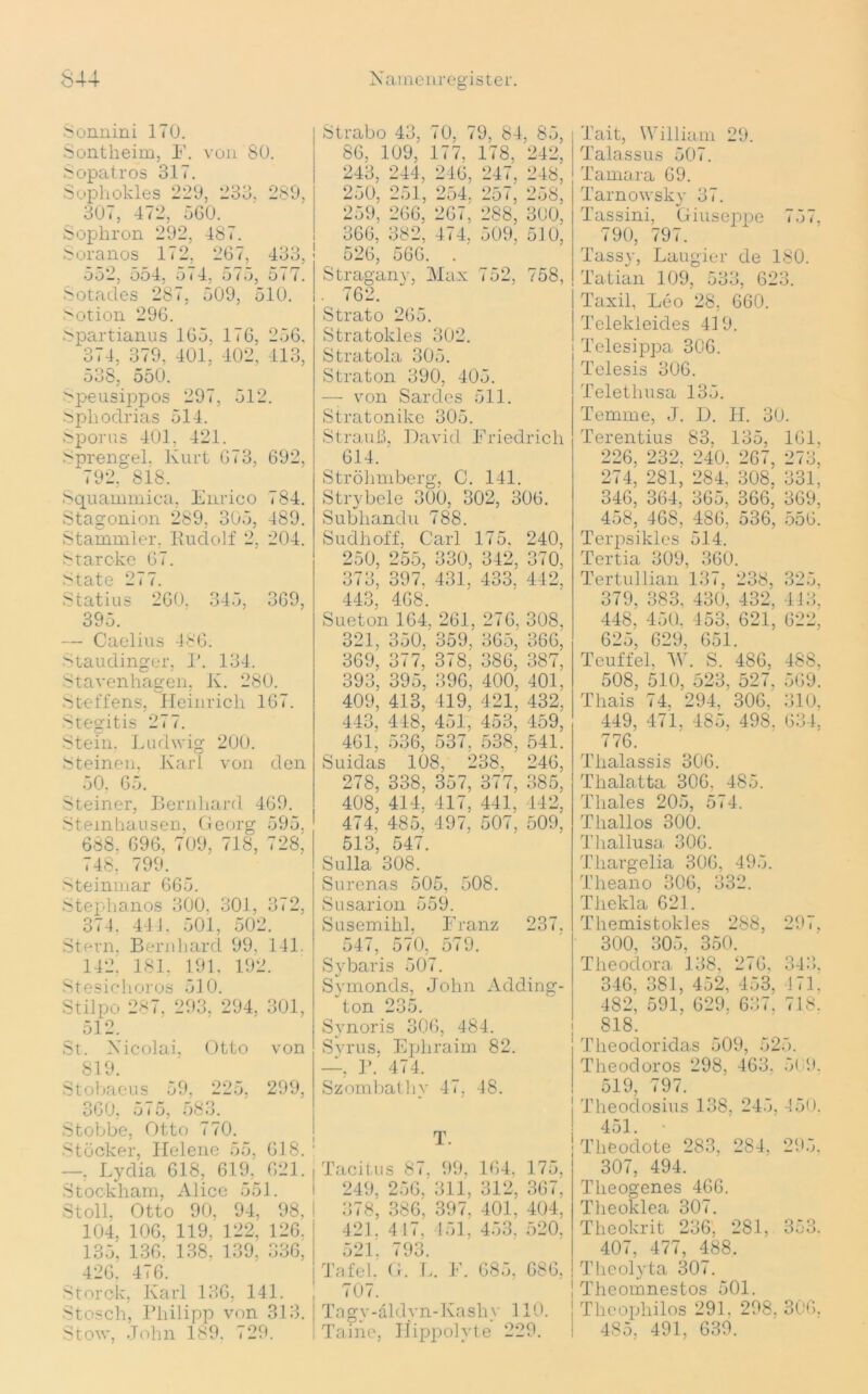 Sonnini 170. Sontheim, F. von 80. Sopatros 317. Sophokles 229, 233, 289, 307, 472, 560. Sophron 292, 487. Soranos 172, 267, 433, ooi, oo4, o i 4, 5 i o, o i 7. Sotades 287, 509, 510. Sotion 296. Spartianus 165, 176, 256, 374, 379, 401, 402, 413, 538, 550. ^peusippos 297, 512. Spliodrias 514. Sporns 401, 421. Sprengel. Kurt 673, 692, 792, 818. Squammica, Enrico 784. Stagonion 289, 305, 489. Stammler, Rudolf 2, 204. Starcke 67. State 277. Statius 260. 345, 369, 395. — Caelius 486. Staudinger, P. 134. Sturenhagen, K. 280. Steffens, Heinrich 167. Stegitis 277. Stein. Ludwig 200. Steinen, Karl von den 50. 65. Steiner, Bernhard 469. Steinhausen, Georg 595. 688. 696, 709, 718, 728, 748, 799. Steinmar 665. Stephanos 300. 301, 372, 374. 441. 501, 502. Stern. Bernhard 99. 141. 142! 181, 191, 192. Stesichoros 510. Stilpo 287. 293, 294, 301, 512. St. Nicolai, Otto von 819. Stobaeus 59. 225, 299, 360, 575, 583. Stobbe, Otto 770. Stöcker, Ilelene 55, 618. —. Lydia 618, 619, 621. Stockham, Alice 551. St oll, Otto 90, 94, 98, 104. 106, 119, 122, 126, 135, 136. 138. 139, 336, 426, 416. Storck, Karl 136, 141. Stosch, Philipp von 313. Stow, John 189. 729. Strabo 43, 70, 79, 84, 85, 86, 109,' 177, 178, 242, 243, 244, 246, 247, 248, 250, 251, 254. 257, 258, 259, 266, 267, 288, 300. 366, 382, 474, 509, 510, 526, 566. . Stragany, Max < 52, 758, . 762. Strato 265. Stratokies 302. Stratola 305. Straton 390, 405. — von Sardes 511. Stratonikc 305. Strauß, David Friedrich 614. Ströhmberg, C. 141. Strybele 300, 302, 306. Subliandu 788. Sudhoff, Carl 175, 240, 250, 255, 330, 342, 370, 373, 397. 431, 433, 442, 443, 468. Sueton 164. 261, 276, 308, 321, 350, 359. 365», 366, 369, 377,' 378. 386, 387, 393, 395, 396, 400, 401, 409, 413, 419, 421, 432, 443, 418, 451, 453, 459, 461, 536, 537. 538, 541. Suidas 108, 2 '38, 246, 278, 338, 357, 377, 385, 408, 414. 417, 441. 142, 474, 485, 497, 507, 509, 513, 547. Sulla 308. Surenas 505, 508. Susarion 559. Susemihl, Franz 237. 547, 570, 579. Sybaris 507. Symonds, John Adding- ton 235. Svnoris 306, 484. Svrus. Ephraim 82. —, P.' 474. Szombathy 4p 48. T. Tacitu s 87, 99, 164, 175. 249, 256, 311, 312, 367. 378, 386, 397, 401, 404. 421. 417, 151, 453, 520, 521. 793. Tafel. G. L „ F. 685. 686, 707. Tagy-äldyn-Kashy 110. Taine, Hippolyte 229. Tait, William 29. Talassus 507. Tamara 69. Tarnowsky 37. Tassini, Giuseppe 757, 790, 797. Tassy, Laugier de 180. Tatian 109, 533, 623. Taxil, Leo 28, 660. Tclekleides 419. Telesippa 306. Telesis 306. Telethusa 135. Temme, J. D. H. 30. Terentius 83, 135, 161, 226, 232. 240, 267, 273, 274, 281, 284, 308, 331, 346, 364, 365, 366, 369, 458, 468, 486, 536, 556. Terpsikles 514. Tertia 309, 360. Tertullian 137, 238, 325, 379, 383. 430, 432, 443, 448, 450. 453. 621, 622, 625, 629, 651. Teuffel, W. S. 486, 488. 508, 510, 523, 527, 569. Thais 74, 294, 306, 310. 449, 471, 485, 498. 634; 776. Thalassis 306. Thalatta 306, 485. Thaies 205, 574. Thallos 300. Thallusa 306. Thargelia 306, 495. Theano 306, 332. Thekla 621. Themistokles 288, 29.. 300, 305. 350. Theodora 138, 276, 343,. 346. 381, 452, 453, 171. 482, 591, 629. 637, 718. 818. Tlieodoridas 509, 525. Theodoros 298, 463, 569. 519 797. Theodosius 138, 245, 450. 451. Theodote 283, 284, 295, 307, 494. Theogenes 466. Theoklea 307. Theokrit 236. 281, 353. 407, 477, 488. Theolyta 307. Tlieomnestos 501. Theophilos 291. 298. 306. 485, 491, 639.