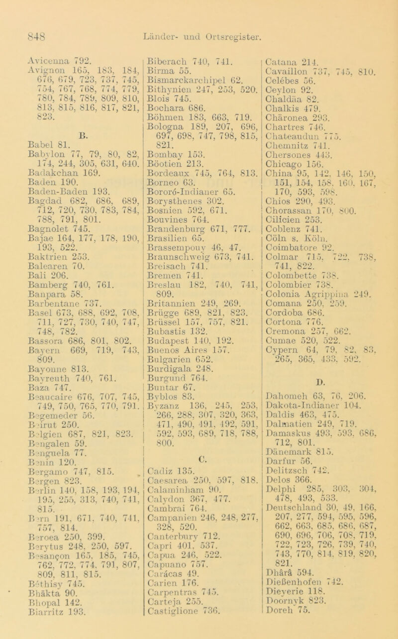 Avicenna 792. Avignon 165, 183, 184, 676, 6(9, 723, 737, 745, 754, 767, 768, 774, 779, 780, 784, 789, 809, 810, 813, 815, 816, 817, 821, 823. B. Babel 81. Babylon 77, 79, 80, 82, 174, 244, 305, 631, 640^ Badakchan 169. Baden 190. Baden-Baden 193. Bagdad 682, 686, 689, 712, 720, 730, 783, 784. 788, 791, 801. Bagnolet 745. Bajae 164, 177, 178, 190, 193, 522. Baktrien 253. Balearen 70. Bali 206. Bamberg 740, 761. Banpara 58. Barbentane 737. Basel 673, 688, 692, 708, 711, 727, 730, 740, 747, 748, 782. Bassora 686, 801, 802. Bayern 669, 719, 743, 809. Bayonne 813. Bayreuth 740, 761. Baza 747. Beaucaire 676, 707, 745, 749, 750, 765, 770, 791. Begemeder 56. Beirut 250. Belgien 687, 821, 823. Bengalen 59. Benguela 77. Benin 120. Bergamo 747, 815. Bergen 823. Berlin 140, 158, 193, 194, 195, 255, 313, 740, 741, 815. Bern 191, 671. 740, 741. 757, 814. Beroea 250, 399. Berytus 248. 250, 597. B^san^on 165. 185, 745, 762. 772, 774. 791, 807, 809, 811, 815. Bethisy 745. Bhäkta 90. Bhopal 142. Biarritz 193. Biberach 740, 741. Birma 55. Bismarckarchipel 62. Bithynien 247, 253, 520. Blois 745. Boclrara 686. Böhmen 183, 663, 719. Bologna 189, 207, 696, 697, 698, 747, 798, 815, S21. Bombay 153. Böotien 213. Bordeaux 745, 764, 813. Borneo 63. Bororö-Indianer 65. Borystlienes 302. Bosnien 592, 671. Bouvines 764. Brandenburg 671, 777. Brasilien 65. Brassempouy 46, 47. Braunschweig 673, 741. Breisach 741. Bremen 741. Breslau 182, 740, 741. 809. Britannien 249, 269. Brügge 689, 821, 823. Brüssel 157, 757, 821. Bubastis 132. Budapest 140, 192. Buenos Aires 157. Bulgarien 652. Burdigala 248. Burgund 764. Buntar 67. Bvblos 83. Bvzanz 136, 245, 253, '266, 288, 307. 320, 363, 471. 490. 491, 492, 591. 592, 593, 689, 718, 788. 800. C. Cadiz 135. Caesarea 250. 597, 818. Calaminham 90. Calydon 367, 477. Cambrai 764. Companien 246, 248, 277, 328, 520. Canterbury 712. Capri 401. 537. Capua 246, 522. Capuano 757. Caracas 49. Curien 176. Carpentras 745. Carteja 255. Castiglione 736. Catana 214. Cavaillon 737, 745, 810. Celebes 56. Ceylon 92. Clialdäa 82. Chalkis 479. Chäronea 293. Chartres 746. Chateaudun 775. Chemnitz 741. Chersones 443. Chicago 156. China 95, 142, 146, 150, 151, 154, 158. 160, 167, 170, 593, 598. Chios 290, 493. Chorassan 170. 800. Cilicien 253. Coblenz 741. Cöln s. Köln. Coimbatore 92. Colmar 715. 722. 738, 741, 822. Colombette 738. Colombier 738. Colonia Agrijrpiua 249. Comana 250, 259. Cordoba 686. Cortona 776. Cremona 257. 662. Cumae 520, 522. Cypern 64, 79. 82. 83, '265, 365, 433. 592. I). Dahomeh 63, 76, 206. Dakota-Indianer 104. Daldis 463, 475. Dalmatien 249, 719. Damaskus 493. 593, 686, 712, 801. Dänemark 815. Darfur 56. Delitzsch 742. Delos 366. Delphi 285, 303, 304, 478, 493, 533. Deutschland 30. 49. 166. 207, 277, 594, 595. 596, 662, 663, 685, 686, 687, 690, 696, 706, 708, 719, 722, 723, 726. 739, 740, 743, 770, 814. 819. 820, 821. Dhärä 594. Dießenhofen 742. Dieverie 118. Doornyk 823. Doreh 75.