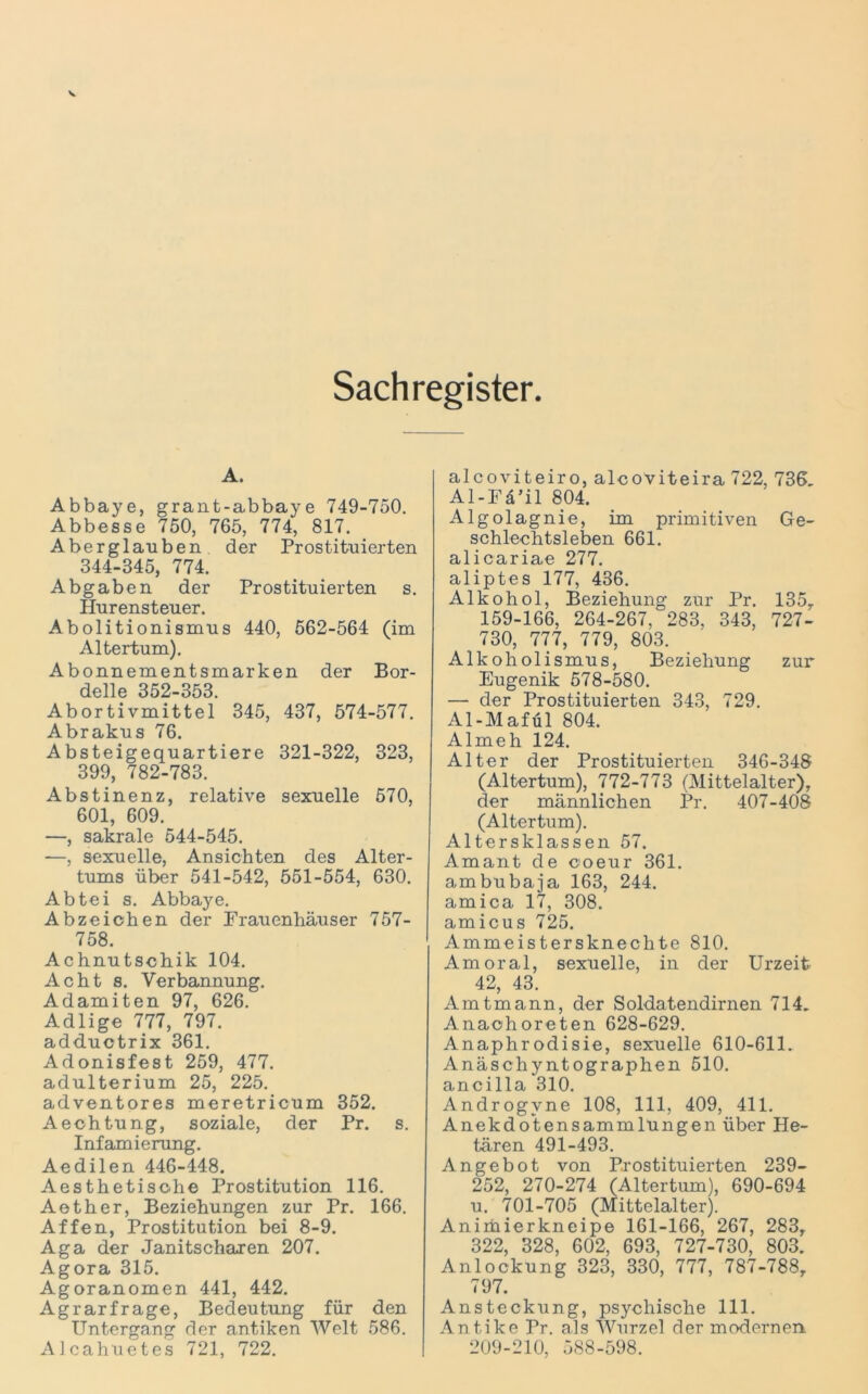 Sachregister A. Abbaye, grant-abbaye 749-750. Abbesse 750, 765, 774, 817. Aberglauben der Prostituierten 344-345, 774. Abgaben der Prostituierten s. Hurensteuer. Abolitionismus 440, 562-564 (im Altertum). Abonnementsmarken der Bor- delle 352-353. Abortivmittel 345, 437, 574-577. Abrakus 76. Absteigequartiere 321-322, 323, 399, 782-783. Abstinenz, relative sexuelle 570, 601, 609. —, sakrale 544-545. —, sexuelle, Ansichten des Alter- tums über 541-542, 551-554, 630. Abtei s. Abbaye. Abzeichen der Frauenhäuser 757- 758. Achnutschik 104. Acht s. Verbannung. Adamiten 97, 626. Adlige 777, 797. add.uctrix 361. Adonisfest 259, 477. adulterium 25, 225. adventores meretricum 352. Aechtung, soziale, der Pr. s. Infamierung. Aedilen 446-448. Aesthetisohe Prostitution 116. Aether, Beziehungen zur Pr. 166. Affen, Prostitution bei 8-9. Aga der Janitscharen 207. Agora 315. Agoranomen 441, 442. Agrarfrage, Bedeutung für den Untergang der antiken Welt 586. AJcahuetes 721, 722. alcoviteiro, alcoviteira 722, 736, Al-Fä’il 804. Algolagnie, im primitiven Ge- schlechtsleben 661. alicariae 277. aliptes 177, 436. Alkohol, Beziehung zur Pr. 135T 159-166, 264-267, 283, 343, 727- 730, 777, 779, 803. Alk oh olismus, Beziehung zur Eugenik 578-580. — der Prostituierten 343, 729. Al-Mafül 804. Almeh 124. Alter der Prostituierten 346-348 (Altertum), 772-773 (Mittelalter), der männlichen Pr. 407-408 (Altertum). Altersklassen 57. Amant de coeur 361. ambubaja 163, 244. amica 17, 308. amicus 725. Ammeistersknechte 810. Am oral, sexuelle, in der Urzeit 42, 43. Amtmann, der Soldatendirnen 714. Anaohoreten 628-629. Anaphrodisie, sexuelle 610-611. Anäschyntographen 510. ancilla 310. Androgvne 108, 111, 409, 411. Anekdotensammlüngen über He- tären 491-493. Angebot von Prostituierten 239- 252, 270-274 (Altertum), 690-694 u. 701-705 (Mittelalter). Animierkneipe 161-166, 267, 283, 322, 328, 602, 693, 727-730, 803. Anlockung 323, 330, 777, 787-788, 797. Ansteckung, psychische 111. Antike Pr. als Wurzel der modernen 209-210, 588-598.