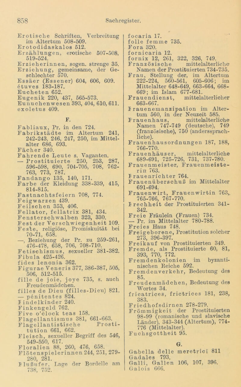 Erotische Schriften, Verbreitung im Altertum 508-509. Erotodidaskalos 512. Erzählungen, erotische 507-508, 519-524. Erzieherinnen, sogen, strenge 35. Erziehung, gemeinsame, der Ge- schlechter 570. Essäer (Essener) 604, 606, 609. etuves 183-187. Eucheten 652. Eugenik 220, 437, 565-573. Eunuchenwesen 393, 404, 610, 611. exoletus 409. F. Fabliaux, Pr. in den 724. Fabrikstädte im Altertum 241, 242-243, 246, 247, 250, im Mittel- alter 686, 693. Fächer 340. Fahrende Leute s. Vaganten. — Prostituierte 250, 253, 287, 596-598, 690, 704-705, 708, 762- 763, 773, 787. Fandango 135, 140, 171. Farbe der Kleidung 338-339, 415, 814-815. Fastnachtsfeiern 708, 774. Feigwarzen 439. Feilschen 353, 406. Fellator, fellatrix 381, 434. Fensterschwalben 323, 330. Fest der Verschwiegenheit 109. Feste, religiöse, Promiskuität bei 70-71, 658. —, Beziehung der Pr. zu 259-261, 476-478, 658, 706, 708-710. Fetischismus, sexueller 381-382. Fibula 425-426. fides lenonia 362. Figurae Veneris 377, 386-387, 505, 506, 512-515. fille de joie, joye 735, s. auch Freudenmädchen. filles de Dieu (filles-Dieu) 821. — penitentes 824. Findelkinder 240. Finkengeld 762. Five o’clock teas 158. Flagellantismus 381, 661-663. Flagellantistisch e Prosti- tution 661, 662. Fleisch, sexueller Begriff des 546, 549-550, 617. Floralien 88, 260, 476, 658. Flötenspielerinnen 244, 251, 279- 280, 281. Flußufer. Lage der Bordelle am 738, 752. focaria 17. folle fern me 735. Fora 320. fornicaria 12. fornix 12, 261, 322, 326, 749. Französische mittelalterliche Namen der Prostituierten 734-735, Frau, Stellung der, im Altertum 222-224, 560-561, 605-606; im Mittelalter 648-649, 663-664, 668- 669; im Islam 677-681. Frauendienst, mittelalterlicher 663-667. Frauenemanzipation im Alter- tum 560, in der Neuzeit 585. F'rauenhaus, mittelalterliche Namen 747-749 (deutsche), 749 (französische), 750 (anderssprach- liche). Frauenhausordnungen 187, 188, 766-770. Frauenhäuser, mittelalterliche 689-691, 725-726, 731, 737-780. Frau enm eist er, Frauenmeiste- rin 763. Frauenrichter 764. Frauenüberschuß im Mittelalter 691-694. Frauenwirt, Frauenwirtin 763,. 765-766, 767-770. Frechheit der Prostituierten 341- 342. Freie Fräulein (Frauen) 734. — Pr. im Mittelalter 780-788. Freies Haus 748. Freigeborene, Prostitution solcher 273, 396-397. Freikauf von Prostituierten 349. Fremde, als Prostituierte 60, 81, 393, 770, 772. Fremdenkolonien im byzanti- nischen Reiche 592. Fremdenverkehr, Bedeutung des 85. Freudenmädchen, Bedeutung des Wortes 34. fricatrices, frictrices 181, 238, 383 Friedhofsdirnen 278-279. Frömmigkeit der Prostituierten 98-99 (romanische und slavische Länder), 343-344 (Altertum), 774- 776 (Mittelalter). Fuchsgottheit 95. G. Gabella delle meretrici 811 Gadales 793. Galli, Gallen 106, 107, 396. Galois 666.