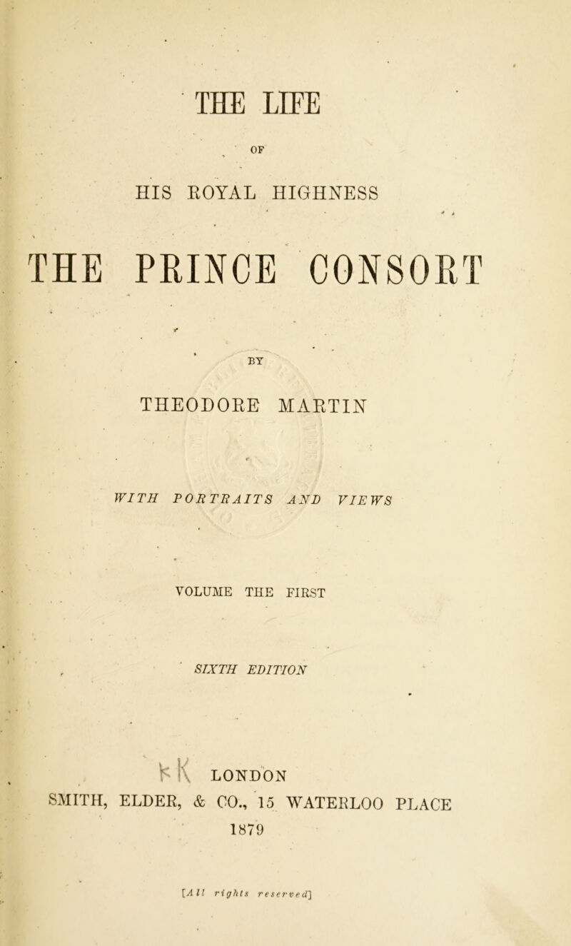 OF HIS EOYAL HIGHNESS ' * * THE PRINCE CONSORT BY THEODOEE MAETIN WITH PORTBAITS AND VIEWS VOLUME THE FIRST SIXTH EDITION K K LONDON SMITH, ELDER, & CO., To WATERLOO PLACE 1879 \_All rights reserved']