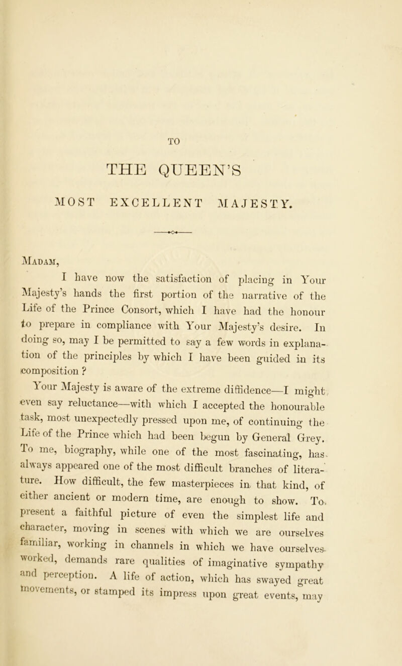 TO THE QUEEN’S MOST EXCELLENT A J E S T Y. Madam, I have now the satisfaction of placing in Your Majesty’s hands the first portion of the narrative of the Life of the Prince Consort, which I hav’^e had the honour to prepare in compliance with Your Majesty’s desire. In doing so, may I be permitted to say a few words in explana- tion of the principles by which I have been guided in its composition ? ^ our Majesty is aware of the extreme diffidence—I might, even say reluctance—with which I accepted the honourable task, most unexpectedly pressed upon me, of continuing the Life of the Prince which had been begun by General Grey. To me, biography, while one of the most fascinating, has- always appeared one of the most difficult branches of litera- ture. How difficult, the few masterpieces in that kind, of either ancient or modern time, are enough to show. To. present a faithful picture of even the simplest life and character, moving in scenes with which we are ourselves familiar, woiking in channels in which we have o^urselves- worked, demands rare qualities of imaginative sympathy and perception. A life of action, which has swayed great tnovernents, or stamped its impress upon great events, may