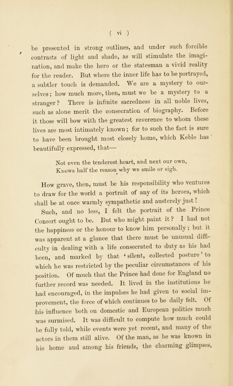 be presented in strong outlines, and under such forcible contrasts of light and shade, as will stimulate the imagi- nation, and make the hero or the statesman a vivid reality for the reader. But where the inner life has to be portrayed, a subtler touch is demanded. We are a mystery to our- selves ; how much more, then, must we be a mystery to a stranger? There is infinite sacredness in all noble lives, such as alone merit the consecration of biography. Before it those will bow with the greatest reverence to whom these lives are most intimately known; for to such the fact is sure to have been brought most closely home, which Keble has beautifully expressed, that— Not even the tenderest heart, and next our own, Knows half the reason why we smile or sigh. How o-rave, then, must be his responsibility who ventures to draw for the world a portrait of any of its heroes, which shall be at once warmly sympathetic and austerely just! Such, and no less, I felt the portrait of the Prince Consort ought to be. But who might paint it ? I had not the happiness or the honour to know him personally , but it was apparent at a glance that there must be unusual diffi- cidty in dealing with a life consecrated to duty as his had been, and marked by that ‘ silent, collected posture to which he was restricted by the peculiar circumstances of his position. Of much that the Prince had done for England no further record was needed. It lived in the institutions he had encouraged, in the impulses he had given to social im- provement, the force of which continues to be daily telt. Of his influence both on domestic and European politics much was surmised. It was difficult to compute how much could be fully told, while events were yet recent, and many of the actors in them still alive. Of the man, as he was known in his home and among his friends, the charming glimpses,