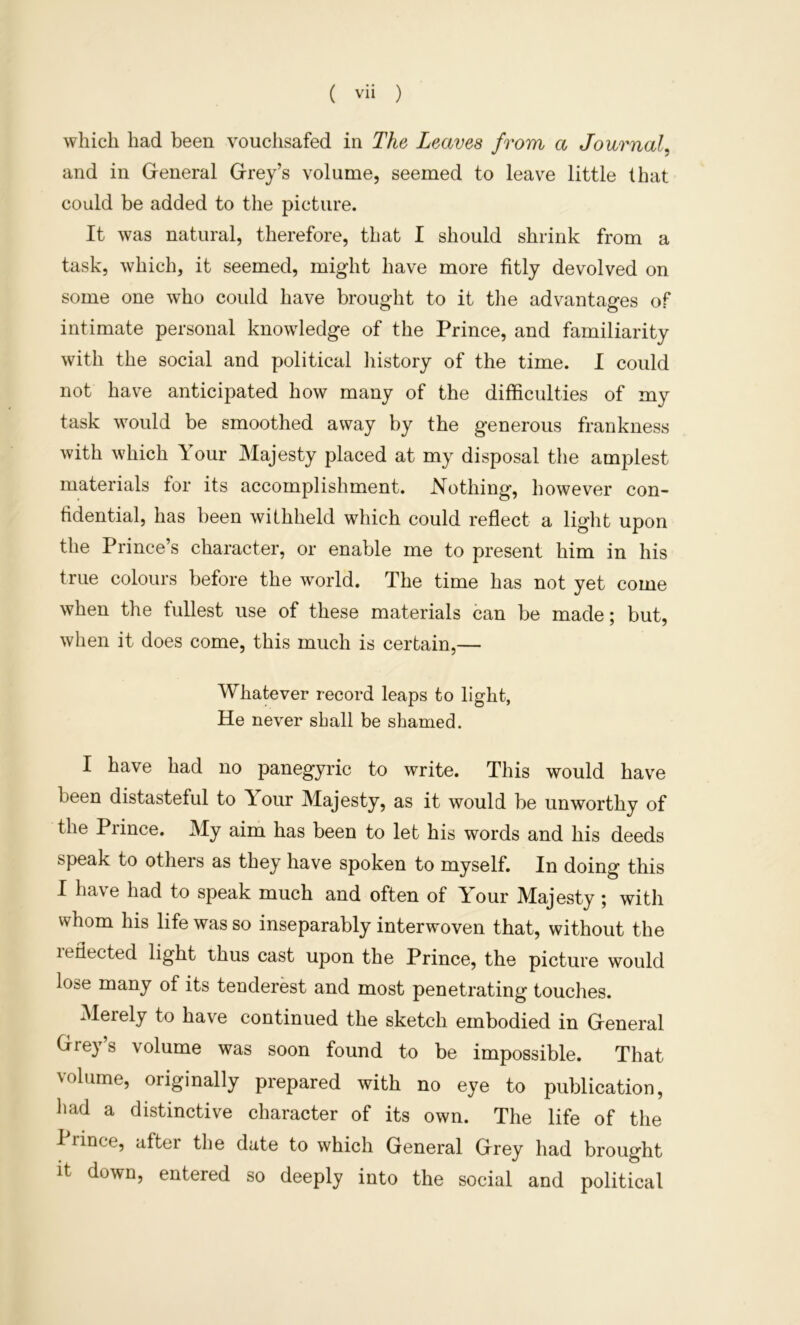 which had been vouchsafed in The Leaves from a Journal, and in General Grey’s volume, seemed to leave little that could be added to the picture. It was natural, therefore, that I should shrink from a task, which, it seemed, might have more fitly devolved on some one who could have brought to it the advantages of intimate personal knowledge of the Prince, and familiarity with the social and political liistory of the time. I could not have anticipated how many of the difficulties of my task would be smoothed away by the generous frankness with which Your Majesty placed at my disposal the amplest materials for its accomplishment. Nothing, however con- fidential, has been withheld which could reflect a light upon the Prince’s character, or enable me to present him in his true colours before the world. The time has not yet come when the fullest use of these materials can be made; but, when it does come, this much is certain,— Whatever record leaps to light, He never shall be shamed. I have had no panegyric to write. This would have been distasteful to Y^our Majesty, as it would be unworthy of the Prince. My aim has been to let his words and his deeds speak to others as they have spoken to myself. In doing this I have had to speak much and often of Your Majesty ; with whom his life was so inseparably interwoven that, without the leflected light thus cast upon the Prince, the picture would lose many of its tenderest and most penetrating touches. Merely to have continued the sketch embodied in General Grey’s volume was soon found to be impossible. That volume, originally prepared with no eye to publication, had a distinctive character of its own. The life of the I rince, after the date to which General Grey had brought It down, entered so deeply into the social and political